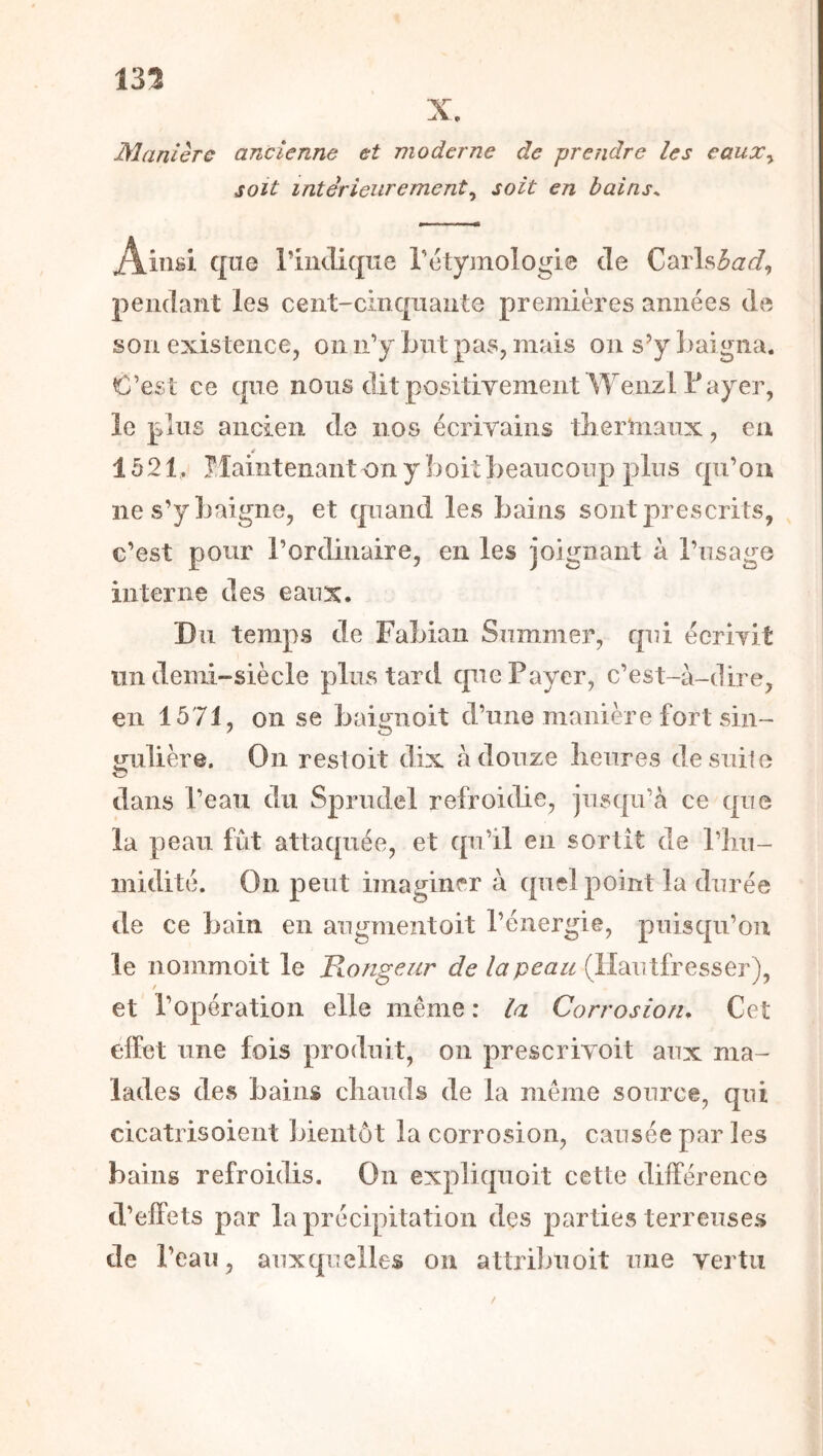 135 Manière ancienne et moderne de prendre les eauXy soit intérieurementy soit en bains^ Ainsi que l’iiuTique rétyjnologie de Carls^a^?, pendant les cent-cinqiiante premières années de son existence, on ii’y Lut pas, mais on s’y baigna. O’est ce que nous dit positivement Wenzl T ayer, le plus ancien de nos écrivains tlierniaux, eu (t 1521, îlahitenant on y boit beaucoup plus qu’on ne s’y baigne, et quand les bains sont prescrits, c’est pour l’ordinaire, en les joignant à l’usage interne des eaux. Du temps de Fabian Summer, qui écrivit un demi-siècle plus tard que Payer, c’est-à-dire, en 1571, on se baignoit d’une manière fort sin- o-ulière. On restoit dix à douze lieures desuilo O dans l’eau du Sprudel refroidie, jusqu’à ce que la peau fût attaquée, et qu’il en sortit de l’hu- midité. On peut imaginer à quel point la durée de ce bain en augmentoit l’énergie, puisqu’on le nommoit le Hongeur de la peau (ïîmitîresser^y et l’opération elle même : la Corrosion* Cet élFet une fois produit, on prescrivoit aux ma- lades des bains chauds de la même source, qui cicatrisoient bientôt la corrosion, causée par les bains refroidis. On expliquoit cette différence d’elfets par la précipitation des parties terreuses de l’eau, auxquelles on attribuoit une vertu