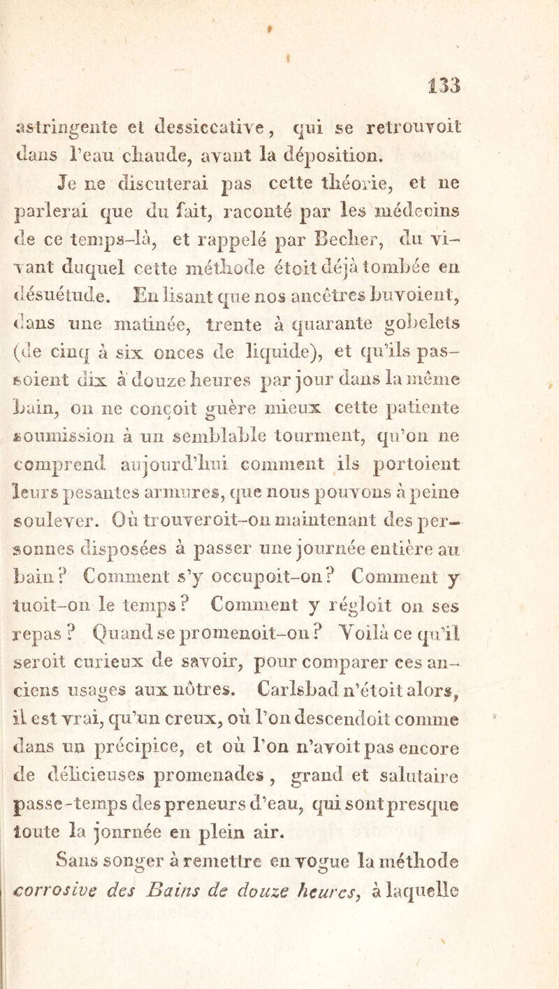 r . I 133 astringente et clessiccative, qui se retroiiToit dans Teaii cliande, avant la déposition. Je ne discuterai pas cette théorie, et ne parlerai que du fait, raconté par les médecins de ce temps-Ià, et rappelé par Beclier, du vi-' vaut duquel cette méthode éîoit déjà tombée en désuétude. En lisant que nos ancêtres buvoient, dans une matinée, trente à quarante go])elets (de cinq à six onces de liquide), et qu’ils pas- soient dix à douze heures par jour dans la meme bain, on ne conçoit guère mieux cette patiente soumission à un semblable tourment, qu’on ne comprend aujourd’hui comment iis portoieiit leurs pesantes armures, que nous pouvons à peine soulever. Où trouveroit-on maintenant des per- sonnes disposées à passer nue journée entière au bain? Conuiient s’y occupoit-on? Comment y tuoit-oii le temps? Comment y régloit on ses repas ? Qn and se promenoit-oii ? Yoilà ce qu’il seroit curieux de savoir, pour comparer ces an- ciens usages aux nôtres. Carlsbadn’étoit alors, il est vrai, qu’un creux, où l’on descendoit comme dans un précipice, et où l’on n’avoit pas encore de délicieuses promenades , grand et salutaire passe-temps des preneurs d’eau, qui sont presque toute la journée en plein air. Sans songer à remettre en vogue la méthode corrosive des Bains de douze heures^ à laquelle