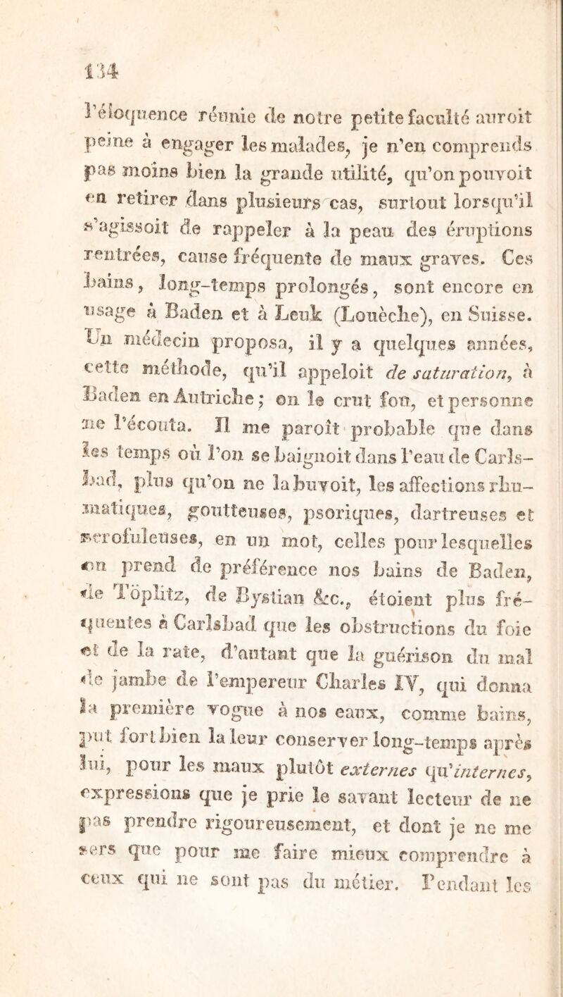 I tu î’éîoqiïenœ réunie de notre petite faculté aiiroit peine à engager les malades^ je n'en comprends pas moins bien la grande utilité, qii’onpouYoit Cil retirer dans plusieurs^cas, surtout lorstju’il s’agissoit de rappeler à la peau des éruptions rentrées, cause fréquente de maux graves. Ces bains, long-temps prolongés, sont encore en usage k Baden et à Leiik (Louèclie), en Suisse. Un médecin proposa, il y a quelques années, cette metliode, qu’il appeloit de saturation^ h ÎJaden enAutricLe ; on le crut fou, et personne ne l’écouta. Il me paroît probable que dans ies temps où l’on se baignoit dans l’eau de Carls- bad, plus qu’on ne labuYoib les affections rbu- 3natiquei, goutteuses, psoriques, dartreuses et iFvtToluîeilses, en un mot, celles pour lesquelles r.n prend de préférence nos bains de Baden, ne 1 opiiîz, de Byslian &c., étoient plus fré- c|iieii[es a Carlsbad que les obstructions du foie de la rate, d’autant que la guérison du mal d.e jambe de l’empereur Cliarles IV, c|ui donna la première vogue a nos eaux, comme bains, put fort bien la leur conserver long—temps aprè^ lui, pour les maux plutôt eceternes internes^ expressions que je prie le savant lecteur de ne pas prendre rigoureusement, et dont je ne me 5^ers que pour me faire mieux comprendre à ceux qui ne sont pas du métier, rendant les