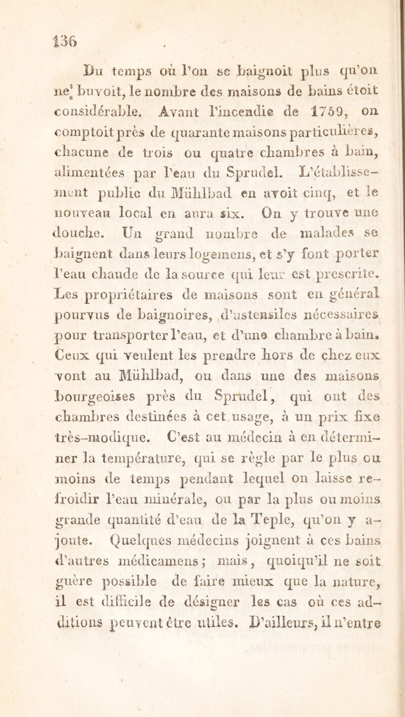Du temps où Ton se baignoit plus qu’oii ne* biiYoit, le nombre des maisons de bains étoit considérable. Avant riiicendie de 1759, on comptoitprès de quarante maisons particulières, cliacune de trois ou quatre cliambres à bain, aiimentées par l’eau du Sprudel. L’établisse- îiient jiublic du 3Iiililbad en avoit cinq, et le nouveau local en aura six. On y trouve une doLiclie. Un ^raiid nombre de malades se baignent dans leurs logeniens, et s’y font porter l’eau cliaiide de la source qui leur est prescrite. Les propriétaires de maisons sont en général pourvus de baignoires, d’ustensiles nécessaires pour transpoi’ter l’eau, et d’ime chambre à bain. Ceux qui yeulent les prendre hors de chez eux vont au Mülilbad, ou dans une des maisons bourgeoises près du Sprudel, qui ont des chamijres destinées à cet,usage, à un prix fixe très-modique. C’est au médecin à en détermi- ner la température, qui se règle par le plus eu moins de temps pendant lequel on laisse re- froidir l’eau minérale, ou par lapins ou moins grande quantité d’eau de la Teple, qu’on y a- joiite. Quelques médecins joignent à ces bains d’autres médicamens ; mais, quoiqu’il ne soit guère possible de faire mieux que la nature, il est difficile de désigner les cas où ces ad- ditions peuvent être uliles. D’ailleurs, il n’exitre I