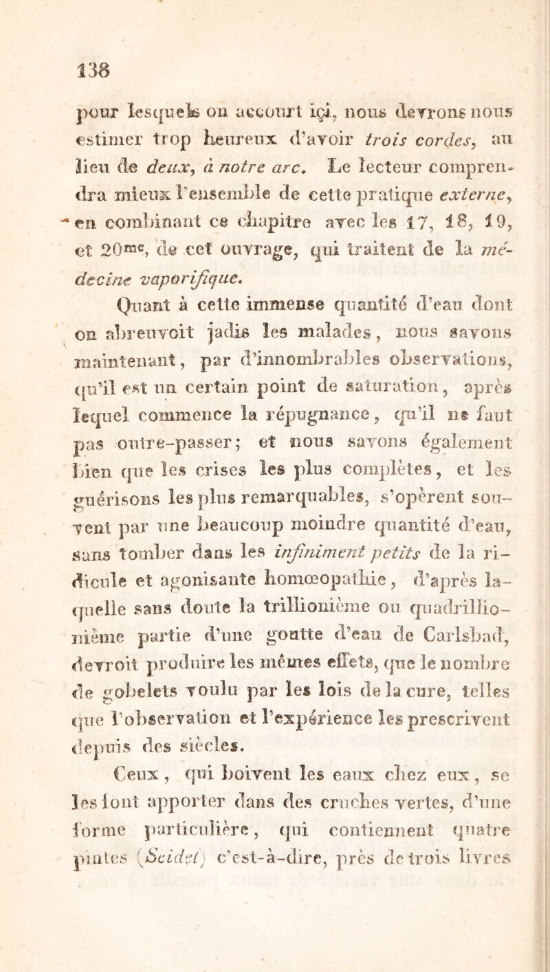 jK)iir lesquek ou accoiirl igi, nous derronsnons estimer trop iLeureux d’ayoir trois cordes, au iieu àe deux, à notre arc* Le lecteur compren- dra mieu3c rensemble de cette pratique externe, en combinant ce cîiapitre ayec les 17, 18, 19, et 20^^, de cet ouyrage, qui traitent de la mé- decine vaporijîque* Quant à cette immense quantité d’eau dont on abrenyoit jadis les malades, nous sayons maintenant, par d’innombrables oLseryatious, cp’il est nn certain point de saturation, après lequel commence la répugnance, qni’il ns faut pas outre-passer ; et nous «ayons également bien que les crises les plus complètes, et les guérisons les plus remarquables, s’opèrent soii- yent par une beaucoup moindre quantité d’eau, sans tomlier dans les infiniment petits de la ri- dicule et agonisante liomœopatiiie, d’après la- quelle sans doute la trillionième ou quadribio- iiième partie d’une goutte d’eau de Cailsljad, derroit produire les mêmes eiffets, que le noml^re de gobelets youlii par les lois de la cure, telles c|ue ro])seryalioii et l’expérience les prescriyent depuis des siècles. Ceux , (pii boivent les eaux (diez eux, se îeslont apporter dans des cruches vertes, d’une i'orme j)articuiière, (pii contiennent tpiatre puiles fieidei) c’csl-à-dirc, près de trois livres