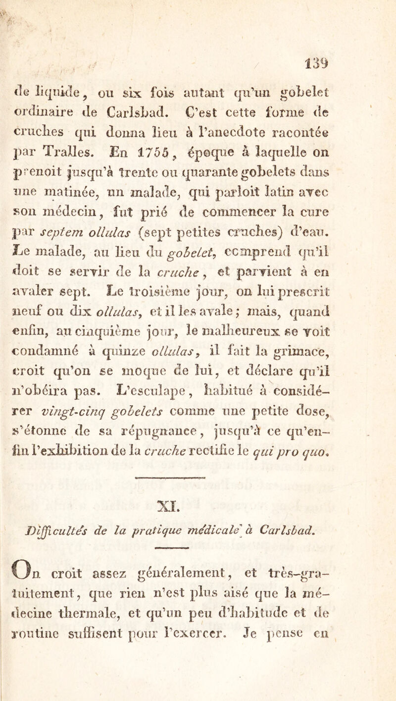 (l(à liquide J ou six foi^ autant qu’un gobelet ordinaire de Carlsbad. C’est cette forme de cruelles qui doima lieu à l’anecdote racontée par Tralles. En époque â laquelle on prenoit |usqu’à trente ou quarante gobelets dans une matinée, un malade, qui parloit latin aTcc son médecin, fut prié de commencer la cure par septem ollidas (sept petites cirncbes) d’eau. Le malade, au lieu du gobelet^ ecmpreiid qu’il doit se serrir de la cruche, et paiTionî à en ayaler sept. Le troisième jour, on lui prescrit neuf ou dix ollulas^ et il les ayale ,* mais, quand enfîii, au cinquième jour, le mallieuxeux se Toit condamné à quinze ollidasil fait la grimace, croit qu’on se moque de lui, et déclare qu’il n’obéira pas. L’esculape, Îiabiîtié à considé- rer vingt-cinq gobelets comme une petite dose, s’étonne de sa répugnance, jusqu’à ce qu’eii- iiii l’exbiïntioii de la cruche rectifie le qui pro quo^ XI. Dl^cultds de la pratique medicale' à Carhhad, On croit assez généralement, et très-gra- tuitement, que rien n’est plus aisé que la mé- decine tliermale, et qu’un peu d’Iiabitude et de routine suffisent pour l’exercer. Je pense en