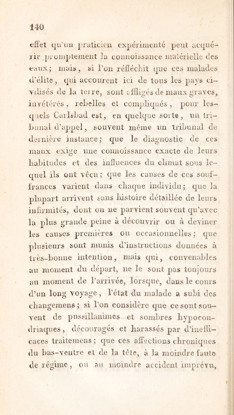 effet qu'xiii l'raticicn expéiinicnté peut acqiié- jir pi oijjptement ia comioi^sance maléiieiie ties eaux; uiaib, l’on i^éfiécliit que ces malades crélite, qui acconrent ici de tous les pays ci- vilisés de la teire, sont affligés de maux graA'CS, iiifétérés , reLeiles et compliqués, pour les- quels Carlsbad est, en quelque sorte, un tri- bunal d’appel, souvent même un tribunal de dernière iiislaiice,* que le diagnostic de ces maux exige une connoissance exacte de leurs Labitudes et des influences du climat sous le- quel ils ont vécu ; qne les causes de ces souf- frances varient dans cliaqiie individu; que la plupart arrivent sans Iiistoire détaillée de leurs infirmités, dont on ne parvient souvent qu’avec ia plus grande peine à découvrir ou à deviner les causes preiiiières ou occasioimeiles ; que plusieurs sont munis d’instructions données à très-bonne intention, mais qui, convenables au moment du départ, ne le sont pas toujours au moment de l’arrivée, lorsque, dans le cours d’un long voyage, l’état du malade a subi des cliangemens ; si l’on considère que ce sont sou- vent de pussillanimes et sombres liypocoii- lies, découragés et liarassés par d’inefii- caces traitemeiis ; que ces affections clironiqiies du bas-veiitre et de la tête, à la moindre faute de réguiie, ou au moindre accident imprévix,