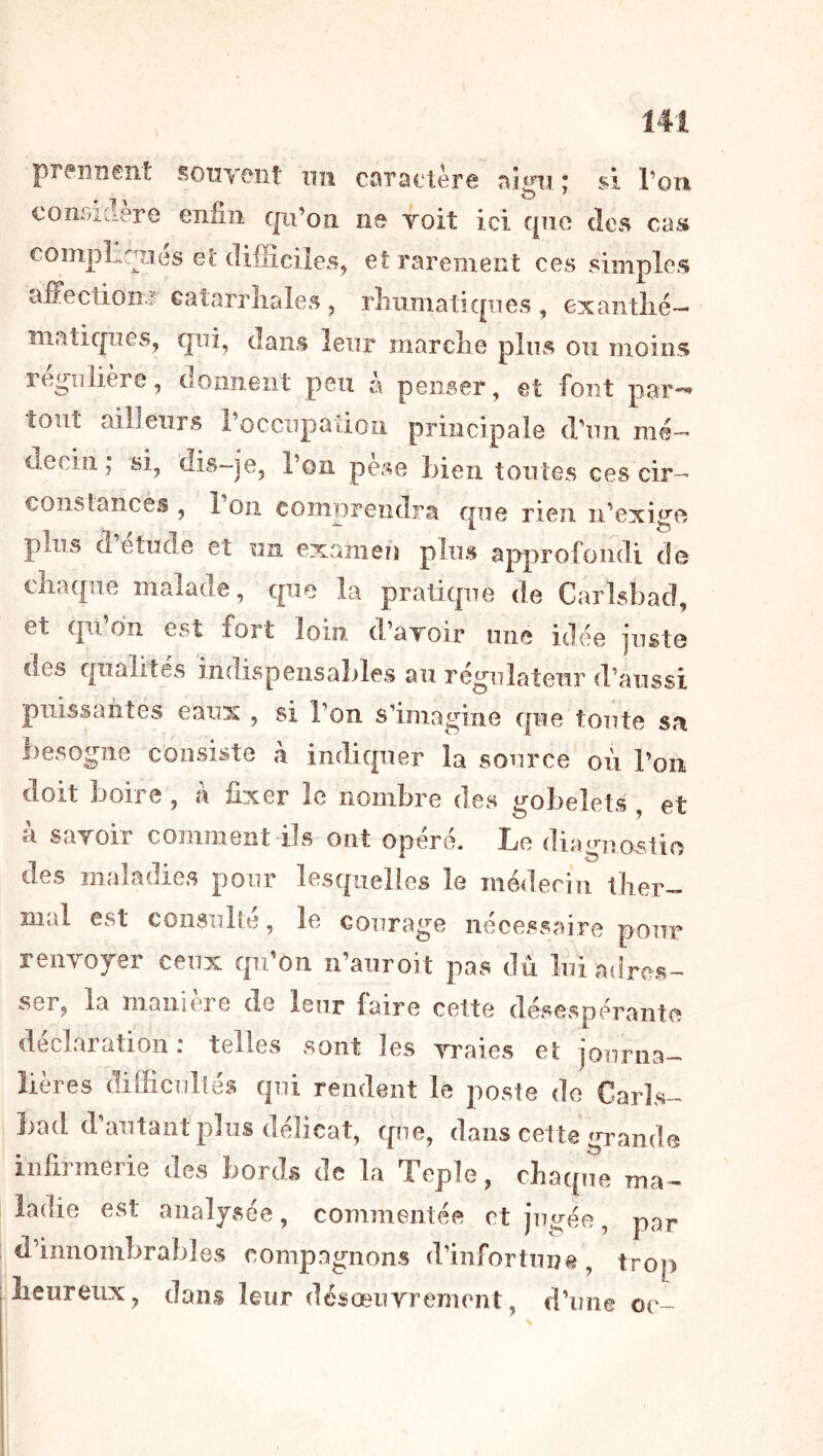 preiinenî: soiivoiit un cûra€lèr6 «^ign si l’on conr-idere eniiii qn’ou ns Toit ici que des cas compliques et difficiles, et rarement ces simples affection ? catarrhales, rhnmatiqiies , exanthé- matiques, qni, dans leur marche plus ou moins régulière, doiineiit peu à penser, et font par*-' tout ailleurs rocciipatioii principale d’un mé- decin; si, dis-je, l’on pèse Lien tontes ces cir- cons lances , 1 on comprendra que rien ii’exige plus d etude et un examen plus approfondi de chaque malade, que la pratique de Carlsbad, et qii’dn est fort loin d’ayoir une idée juste des qualités indispensables an régulateur d’aussi puissantes eaux , si l’on s’imagine que toute sa besogne consiste à indiquer la source où Ton doit boire , h fixer le nombre des gobelets , et à saroir comment ils ont opéré. Le diagnostio des maladies pour lesquelles le médecin ther- mal est coiisiilté, le courage nécessaire pour reiiYoyer ceux qu’on n’auroit pas dû lui adres- ser, la maiiieie de leur faire cette désevspérantcî déclaration : telles sont les enraies et journa- lières difficultés qui rendent le poste de Carls- bad d’autant plus délicat, que, dans cette grande infirmerie des bords de la Teple, chaque ma- ladie est analysée, commentée et jugée, pai* d’innombrables compagnons d’infortiin®, trop lieiireux, dans leur désœurrement, d’une oc-