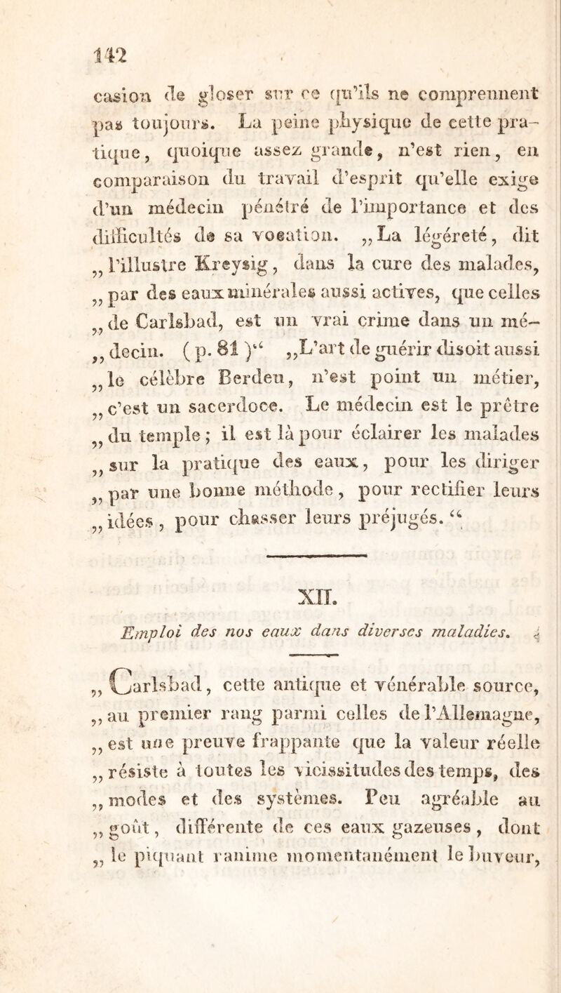 tn camion Hq gloser srr ce qifils ne comprennent pas toujours. La peine pliysic|ue de cette pra- tique, quoique assez grande, n’est rien, eu comparaison du travail d’esprit qu’elle exige d’un médecin pénétré de rûuportance et des diilicultés da sa voeatiou. „La légéreté, dit „ l’illuâlre Kreysig, dans la cure des malades, par des eaux minérales aussi actives, que celles „ de Carlsbad, est un vrai crime dans un nié- ,, decin. ( p* „L’art de guérir disoit aussi „le célèbre Berdeu, n’êst point un métier, „ c’est un sacerdoce. Le médecin est le prêtre ^jdii temple; il est là pour éclairer les malades „sur la pratique des eaux, pour les diriger^ „ par une bonne métliode , pour rectifier leurs „idées, pour chasser leurs préjugés. XIL Emploi des nos eaux dans diverses maladies. „ Cjarlsbad, cette antique et vénérable source, ,,au premier rang parmi colles de rAllemagne, „est une preuve frappante que la valeur réelle „ résiste à toutes les vicissitudes des temps, des ,, modes et des systèmes. Feu agréable au sont, diiTéreute de ces eaux t^azeuses , dont „ le piquant ranime momentanéiuenl le]>uveur,