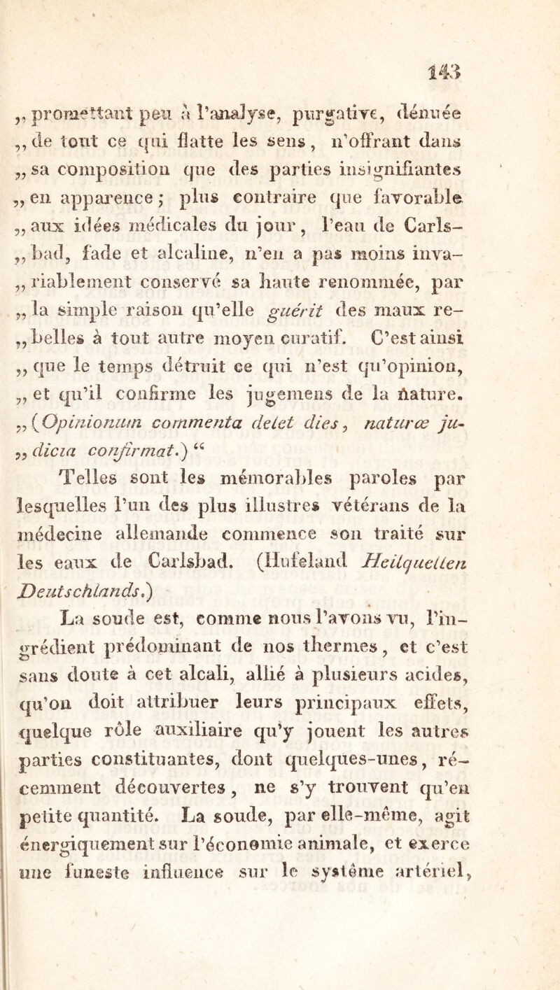,, promettant peu a l’analyse, pnrgatire, (léiinée ,, de tout ce qui flatte les sens, ii’ofFrant dans J, sa composition que des parties insignifiantes ,, en apparence ,* plus contraire que luTorable 5, aux idées médicales du jour, l’eaii de Caris- ,, bad, fade et alcaline, n’en a pas moins inya- „ riableoient conservé sa liante renommée, par 5,1a simple raison qu’elle guérit des maux re- 5, belles à tout autre moyen curatif. C’est ainsi 5, que le temps détruit ce qui n’est qu’opinion, 5, et qu’il coniirme les jugemeiis de la ûature. ^^(^Opinioniitn commenta deiet dies ^ naturœ ju- 5^ dicia conjîrmaté) Telles sont les mémorables paroles par lesquelles l’un des plus illustres vétérans de la médecine allemande commence son traité sur les eaux de Carlsbad. (llufeland HeliqueUen Deutschiandsé) « La soude est, comme nous l’avons vu, l’in- grédient prédominant de nos tliermes, et c’est sans doute à cet alcali, allié à plusieurs acides, qu’on doit attribuer leurs principaux efl:ets, quelque rôle auxiliaire qu’y jouent les autres parties constituantes, dont quelques-unes, ré- cemment découvertes, ne s’y trouvent qu’en petite quantité. La soude, par elle-même, agit énergiquement sur l’éconemie animale, et exerce nue funeste influence sur le système artériel.