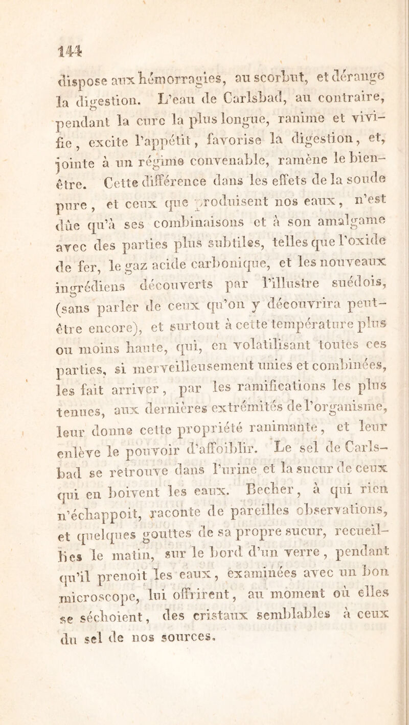 dispose anx Kcmorrngles, au scorbut, et tlerango la digestion. L’eau de Carlsbad, au contraire, pendant la cure la plus longue, ranime et vivi- fie , excite l’appétit, favorise la digestion, et, jointe à un régime convenable, ramène le bien- être. Cette différence dans les effets de la soude pure, et ceux que ^.roduisent nos eaux, n’est due qu’à ses combinaisons et à son amalgame avec des parties plus subtiles, telles que Toxide de fer, le gaz acide carbonique, et les nouveaux iiigrédiens découverts par rillustre suédois, (sans parler de ceux qu’on y découvrira peut- être encore), et surtout à cette température plus ou moins liante, qui, en volatilisant toutes ces parties, si iiierveilleiisement unies et combinées, les fait arriver, par les ramifications les plus tenues, aux dernières extrémités de l’organisme, leur donne cette propriété ranimante, et leur enlève le pouvoir d’affoiblir. Le sel de Carls- bad se retrouve dans l’urine et la sueur de ceux qui en boivent les eaux. Beclier, à qui rien n’écliappoit, raconte de pareilles oliservations, et quelques gouttes de sa propre sueur, recueil- lies le matin, sur le bord d’un verre , pendant qu’il preiioit les eaux, examinées avec un bon microscope, lui offrirent, au moment où elles séclioient, des cristaux semblables à ceux du sel de nos sources.