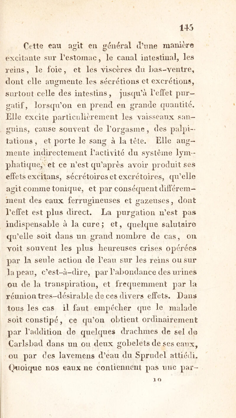 Cette eau agit en général d’nne manière excitante sur l’estomac, le canal intestinal, les reins, le foie, et les viscères du Inrs-ventre, dont elle augmente les sécrétions et excrétions, surtout celle des intestins, jusqu’à l’effet pur- gatif, lorsqu’on en prend en grande quantité. Elle excite particulièrement les vaisseaux san- guins, cause souvent de l’orgasme, des palpi- tations, et porte le sang à la tete. Elle aug- mente indirectement l’actiAité du système lym- I pliatique,'^ et ce n’est qu’après avoir produit ses effets excitaiis, sécrétoires et excrétoires, qu’elle agit comme tonique, et par conséquent différem- ment des eaux ferrugineuses et gazeuses, dont l’effet est plus direct. La purgation n’est pas indispensable à la cure ; et, quelque salutaire qu’elle soit dans un grand nombre de cas, ou voit souvent les plus lieureuses crises opérées par la seule action de l’eau sur les reins ou sur la peau, c’est-à-dire, par l’abondance des urines ou de la transpiration, et fréquemment par la réunion tres-désirable de ces divers effets. Dans tous les cas il faut empéclier (|ue le malade soit constipé, ce qu’on obtient ordinairement par l’addition de quelques draclimes de sel do Carlsbad dans un ou deux gobelets de ses eaux, ’ ou par des lavemens d’eau du Sprudel attiédi. (}^ioique nos eaux ne contiennent pas une par- lO