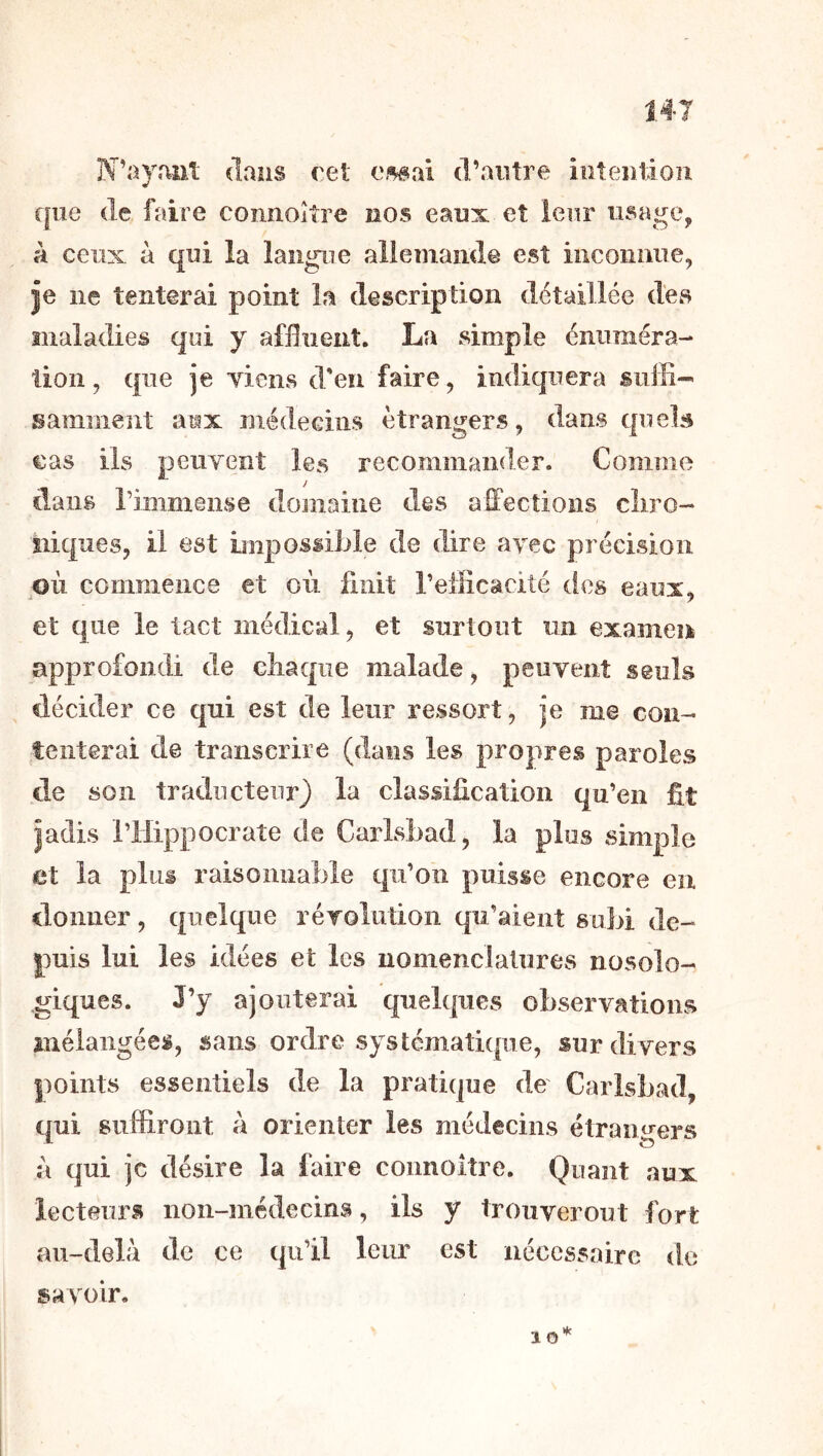 N’ayant dans cet ei^ai d’aiitre iiiteiitioii que (le faire connoître nos eaux et leur usage, à ceux à qui la langue allemande est inconnue, je ne tenterai point la description détaillée des maladies qui y affluent. La simple énuméra- tion , que je Tiens d'en faire, indiquera suffi- samment aux médecins etrangers, dans quels cas iis peuvent les recommander. Gomme dans riiîimense domaine des affections cliro- îiiques, il est impossible de dire ayec précision où commence et où finit l’efficacité des eaux, et que le tact médical, et surtout un examen approfondi de chaque malade, peuvent seuls décider ce qui est de leur ressort, je me con- tenterai de transcrire (dans les propres paroles de son traducteur) la classification qu’en fit jadis riiippocrate de Carisbad, la plus simple et la plus raisonnable qu’on puisse encore en donner, quelque révolution qu’aient subi de- puis lui les idées et les nomenclatures nosolo- giques. J’y ajouterai quelques observations mélangées, sans ordre systcmatkpie, sur divers points essentiels de la pratique de Carisbad, qui suffiront a orienter les médecins étrangers à qui je désire la faire coimoitre. Quant aux lecteurs non-médecins, ils y trouveront fort au-delù de ce qu’il leur est nécessaire de savoir. 10*