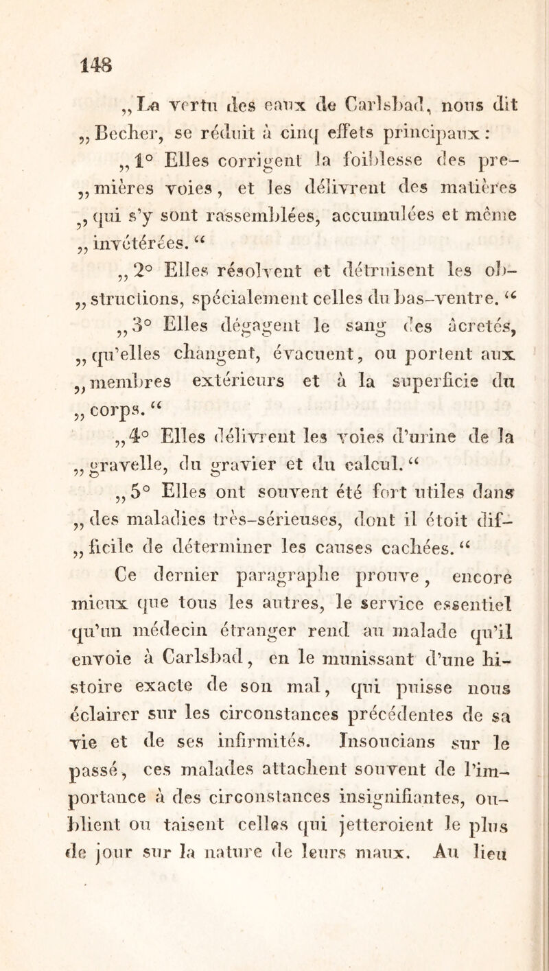 Yortn îles eaux de Carlsbad^ nous dit 55 Becher, se réduit à ciiK[ effets principaux : 5,1° Elles corrigent la foildesse des pre- 5, mières voies, et les délivrent des matières ^5 (jîii s'y sont rassemblées, acciiimüées et meme 55 invétérées. 5,2° Elles résolvent et détruisent les oï)- 55 strnetions, spécialement celles du bas-ventre. ^^3° Elles dégagent le sang des acretés, 5, qu’elles cliangent, évacuent, ou portent aux 55 membres extérieurs et à la superficie du 55 corps. 5,4° Elles délivrent les voies d’urine de la ,, «ravelle, du t^ravier et du calcul. //O ' O 5, 5° Elles ont souvent été fort utiles dan5r 55 des maladies très-sérieuses, dont il étoit dif- ,5 ficile de déterminer les causes cachées. Ce dernier paragraphe prouve, encore mieux que tous les autres, le service essentiel qu’un médecin étranger rend au malade qu’il envoie à Carlsbad, en le munissant d’une hi- stoire exacte de son mal, qui puisse nous éclairer sur les circonstances précédentes de sa vie et de ses infirmités. Insoucians sur le passé , ces malades attachent souvent de l’im- portance à des circonstances insignifiantes, ou- blient ou taisent celles qui jetteroient le plus de jour sur la nature de leurs maux. Au lieu