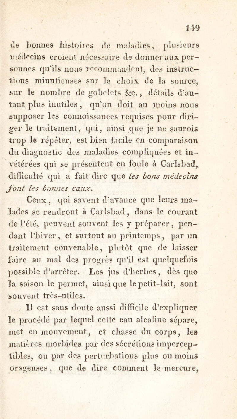 U9 lie Loîiiies liisloires île maladies, plusîeiirs luvklecins croient nécessaire de donner aux per- ijonnes qu’ils nous recominandent, des instruc- tions minutieuses sur le clioix de la source, sur le nomlire de gobelets &c., détails d’au- tant plus inutiles, qu’on doit au moins nous supposer les connoissances requises pour diri- ger le traitement, qui, ainsi que je ne saurois trop le répéter, est bien facile en comparaison du diagnostic des maladies compliquées et in- yétérées qui se présentent en foule à Carlsbad^ difficulté qui a fait dire que /es bons médecins J'ont les bonnes eaux* Ceux, qui saYeiit d’avance que leurs ma- lades se rendront à Carlsbad, dans le courant de l’été, peuvent souvent les y préparer, pen- dant l’iiiver, et surtout au printemps , par un traitement convenable, plutôt que de laisser faire au mal des progrès qu’il est quelquefois possible d’arrêter. Les jus d’herbes, dès que la saison le permet, ainsi que le petit-lait, sont souvent très-utiles. 11 est sans doute aussi difficile d’expliquer le procédé par lequel cette eau alcaline sépare, met en mouvement, et chasse du corps, les matières morbides par des sécrétions impercep- tibles, ou par des perturliations plus ou moins orageuses, que de dire comment le mercure,
