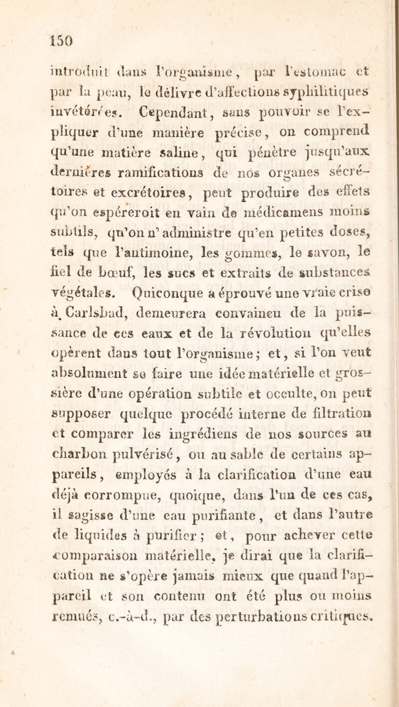 Î50 introduit daiLs rorgam^ine, par rtsloinac et ])ar ia peau, le clclivrc d'alfecùoiië sjpliiliüques iiiYétér/eÿ. Ctependant, sans pouvoir se l’ex- pliquer (l’une manière précise, on comprend qu’une matière saline, qui pénètre jusqu’aux deruii^res ramifications de nos organes sécré- toires et excrétoires, peut produire des effets 0- * (|u’on espéreroiî en vain de médicamens moins subtils, qu’on n’administre qu’en petites doses, tek que l’antmioine, les gommes, le lavon, le fiel de bœuf, les sucs et extraits de substances végétales. Quiconque a éprouvé mie vraie crise Carlsbad, demeurera eonvaiiieu de la puis- sance de ces eaux et de la révolution qu’elles opèrent dans tout l’organisme ,* et, si l’on veut absolument se faire une idée matériêlle et gros- sière d’une operation subtile et occulte, on peut supposer quelque procédé interne de ffltratioii et comparer les ingrédieiis de nos sources au eliarboii pulvérisé, ou au sable de certains ap- pareils , employés à la clarification d’une eau déjà corrompue, quoique, dans l’un de ces cas, il sagisse d’une eau purifiante, et dans l’autre de liquides à purifier ; ©t, pour achever cette «comparaison matérielle, je dirai que la clarifi- cation ne s’opère jamais mieux que quand l’ap- pareil et son contenu ont été plus ou moins remués, c.-à-d., par des perturbations criti(pics.