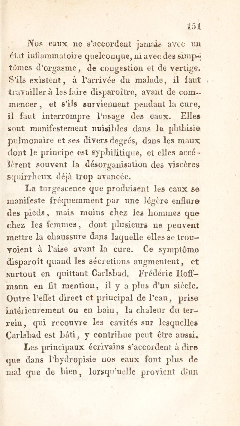 Nos eaiîx ne s’accordent jamais avec nii /^taî inflammatoire quelconque, ni ayec des tomes d’orgasme, de congestion eî de yertige. S’ils existent, a l’arriyée du malade, il faut » trayaillerà les faire disparoitre, ayant de com*- mencer, et s’ils suryiennent pendant la cure, il faut interrompre l’usage des eaux. Elles sont manifestement nnisDiles dans la plithisioî pulmonaire et ses divers degrés, dans les maux dont le principe est sypMlitiqiie, et elles accé-' lèrent souvent la désorganisation des viscères squirrlieux déjà trop avancée. La torgesceiice que produisent les eaux se manifeste fréquemment par un© légère enflur© des pieds, mais moins chez les liommes que chez les femmes, dont plusieurs ne peuvent mettre la eliaussure dans laquelle elles se trou- voient à l’aise avant îa cure. Ce symptôme disparoît quand les sécrétions augmentent, et surtout en quittant Carlsbad. Frédéric Hoff- mann en fit mention, il y a plus d’un siècle. Outre l’effet direct et principal de l’eau, prise intérieurement ou en bain, la chaleur du ter- rein, qui recouvre les caTités sur lesquelles Çarlshad est bâti, y contribue peut être aussia Les principaux écrivains s’accorden!: à dir© que dans l’hydropisie nos eaux font plus de mal que de bien, lorsqu’uelle proTicnt dliiu