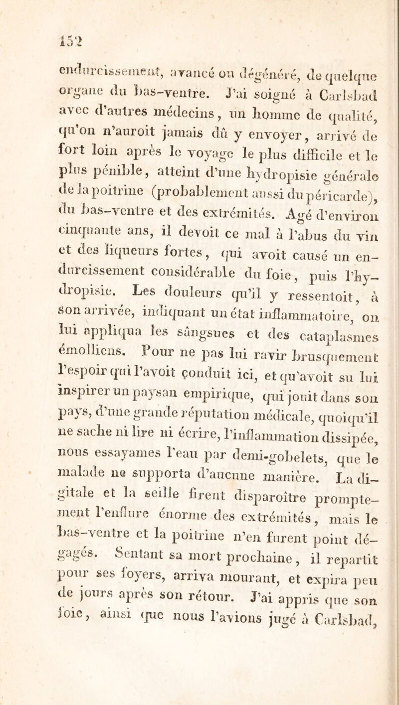 1 5‘> gikIui ciss6iïif?îit^ vi.G^tîiKîj'éj clo (|ilGl(|nG OJ'guJie (lu ]jas-ventre. J’ai soigui; à CarLsJ^ad avec (l’acilres médecins, im liomme de qualité, (in’ou n’auroit jamais dû y envoyer, arj ivé de fort loin après lo voyage le plus difficile et le plus pénible, atteint d’une liydropisie général© de la poitrine (proLablemcnt aussi du péricarde), du bas-ventre et des extrémités. Agé d’environ cimpiante ans, il devoit ce jnal à l’abus du vin et des li(|ueurs fortes, (jui avoit causé un en- durcissement considérable du foie, puis l’iiy- dropisie. Les douleurs cpi’il y ressentoit, à son arrivée, indiquant un état inflammatoire, ou loi appliqua les sangsues et des cataplasmes émolliens. Pour ne pas lui ravir brusquement l’espoir qui l’avoit çonduit ici, etqu’avoit su lui inspirer un paysan empirique, qui jouit dans sou pays, d’une grande l éputation médicale, quoiqu'il ne saclie ni lire ni écrire, l’inflanunation dissipée, nous essayâmes Peau par demi-gobelets, que le malade ne supporta d’aucune manière. La di- gitale et la seille firent disparoître prompte- ment 1 ennnre enorme des extrémités, mais le bas-ventre et la poitrine n’eu furent point dé- gagés. Sentant sa mort procliainc , il repartit pour ses foyers, arriva mourant, et expira peu de jours après son rétour. J’ai appris que sou ioie, ainsi (pe nous l’avions jugé à Carîsbad,