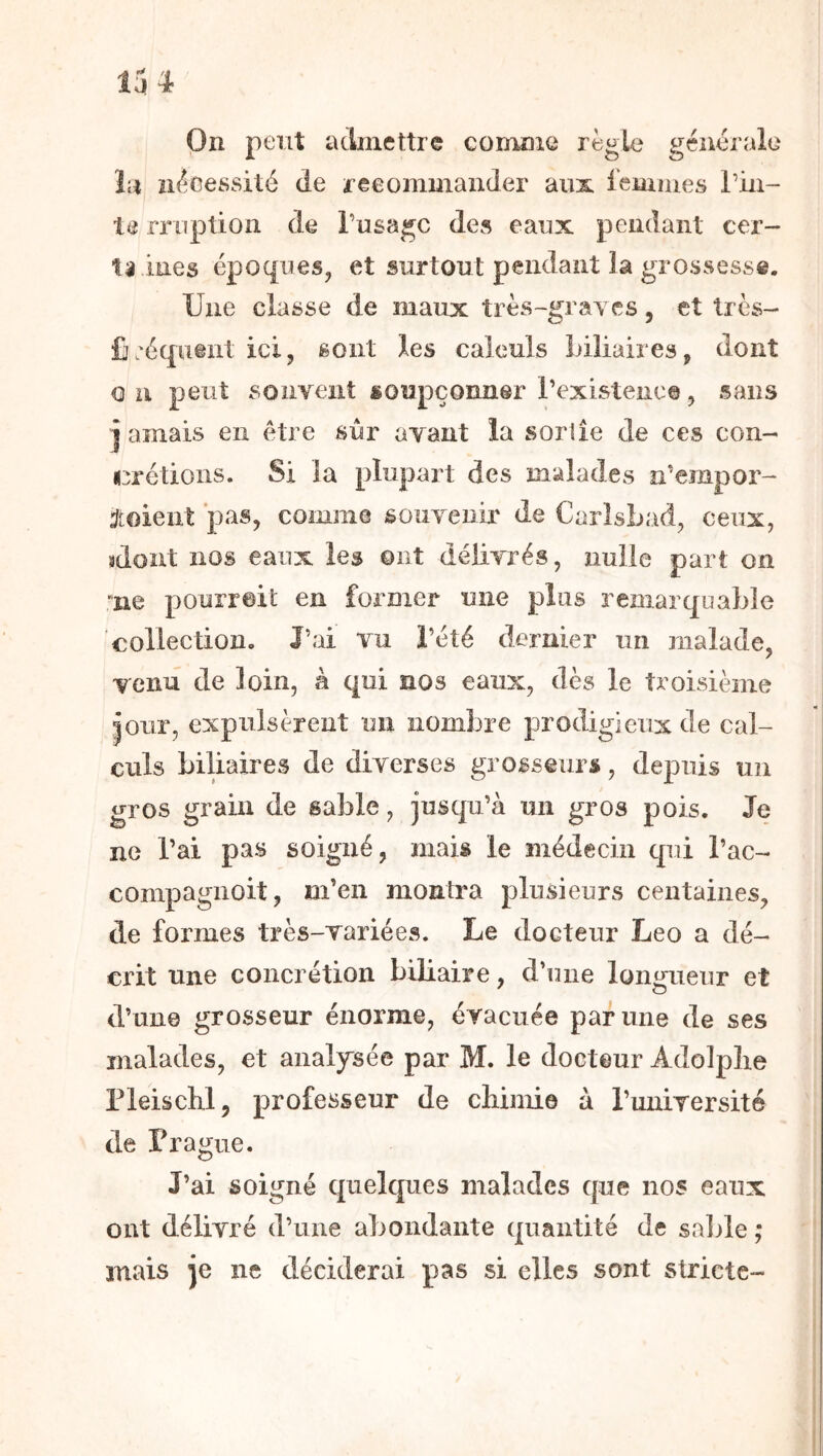 On peut acliiiettrc coimne règle générale lu nécessité de recommander aux iemmes Tiii- le rruption de l’usage des eaux pendant cer- ta lues époques, et surtout pendant la grossesse. Une classe de maux très-gi ayes, et très- £j:équ@nt ici, sont les calculs biliaires, dont O U peut souvent soupçonner l’existence, sans j amais en être sûr avant la sortie de ces con- crétions. Si la plupart des malades a’empor- j[oient pas, comme souvenir de Carlsbad, ceux, sdont nos eaux les ont délivrés, nulle pari on rue pourroit en former une plus remarquable collection. l’ai vu l’été dernier un malade, venu de loin, à qui nos eaux, dès le troisième îoiir, expulsèrent un nombre prodigieux de cal- culs biliaires de diverses grosseurs, depuis un gros grain de sable, jusqu’à un gros pois. Je ne l’ai pas soigné, mais le médecin qui l’ac- compagiioit, m’en montra plusieurs centaines, de formes très-variées. Le docteur Léo a dé- crit une concrétion biliaire, d’une lonraeur et d’une grosseur énorme, évacuée par une de ses malades, et analysée par M. le docteur Adolphe rieischl, professeur de chimie à Tunirersité de Prague. J’ai soigné qiielcpies malades que nos eaux ont délivré d’une abondante quantité de saille ; mais je ne déciderai pas si elles sont stricte-