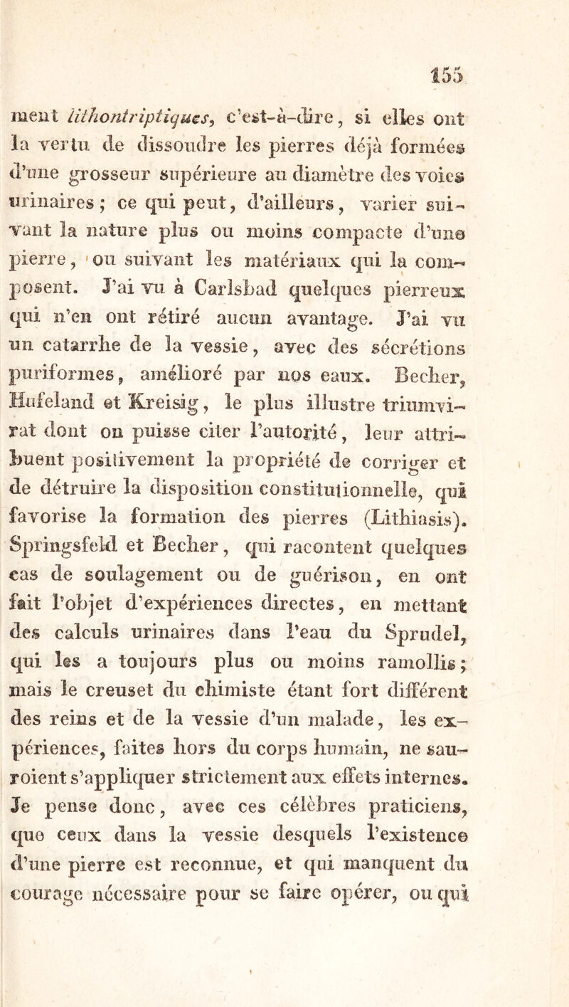 ment liihoniriptigms^ c’e^t-à-dire, si elles ont la vertu de dissoudre les pierres déjà formées d’iuie grosseur supérieure au diamètre des voie© urinaires; ce qui peut, d’ailleurs, varier sui- vant la nature plus ou moins compacte d’un© pierre, 'Ou suivant les matériaux qui la coni-i posent. J’ai vu à Carlsbad quelques pierreux qui n’en ont rétiré aucun avantage. J’ai vu un catarrhe de la vessie, avec des sécrétions puriformes, amélioré par nos eaux. Becher, Hufelaiid et Kreisig, le plus illustre triumvi- rat dont on puisse citer l’autorité, leur attri- buent positivement la propriété de corriger et de détruire la disposition coiistituüomielle, qui favorise la formation des pierres (Lithiasis). Springsfeld et Becher, qui racontent quelques cas de soulagement ou de guérison, en ont fait l’objet d’expériences directes, en mettant des calculs urinaires dans l’eau du Spriidel, qui les a toujours plus ou moins ramollis; mais le creuset du chimiste étant fort différent des reins et de la vessie d’un malade, les ex- périences, faites hors du corps humain, ne sau- roient s’appliquer strictement aux effets internes. Je pense donc, avec ces célèbres praticiens, que ceux dans la vessie desquels l’existenc© d’une pierre est reconnue, et qui manquent du courage nécessaire pour se faire opérer, ou qui