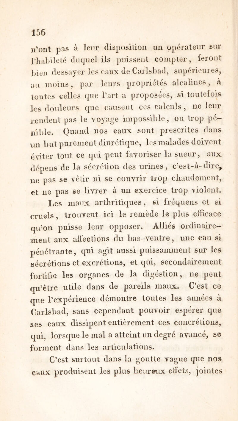 n’ont pas à leur disposition un opérateur sur riiabilelo diicpiel ils puissent compter, lerout Jûeii dessayer les eaux de Carlsbad, supérieures, lui moins, par leurs propriétés alcalines, à tontes celles que l’art a proposées, si toutefois les douleurs que causent ces calculs , ne leur rendent pas le voyage impossible, ou trop pé- nible. Quand nos eaux sont prescrites dans un but purement diurétique, les malades doivent éviter tout ce qui peut favoriser la sueur, aux dépens de la sécrétion des urines, c’est-à-dire, ne pas se vêtir ni se couvrir trop cliaudemeiit, et ne pas se livrer à un exercice trop violent. Les maux arthritiques, si fréquens et si cruels, trouvent ici le remède le plus efficace qu’on puisse leur opposer. Alliés ordinaire- ment aux alFeetions du bas-ventre, une eau si pénétrante, qui agit aussi puissamment sur les sécrétions et excrétions, et qui, secondairement fortifie les organes de la digéstion, ne peut qu’être utile dans de pareils maux. C’est ce que l’expérience démontre toutes les années à Carlsbad, sans cependant pouvoir espérer que ses eaux dissipent entièrement ces concrétions, qui, lorsque le mal a atteint un degré avancé, se forment dans les articulations. C’est surtout dans la goutte vague que nos eaux produisent les plus heiirmix effets, jointes