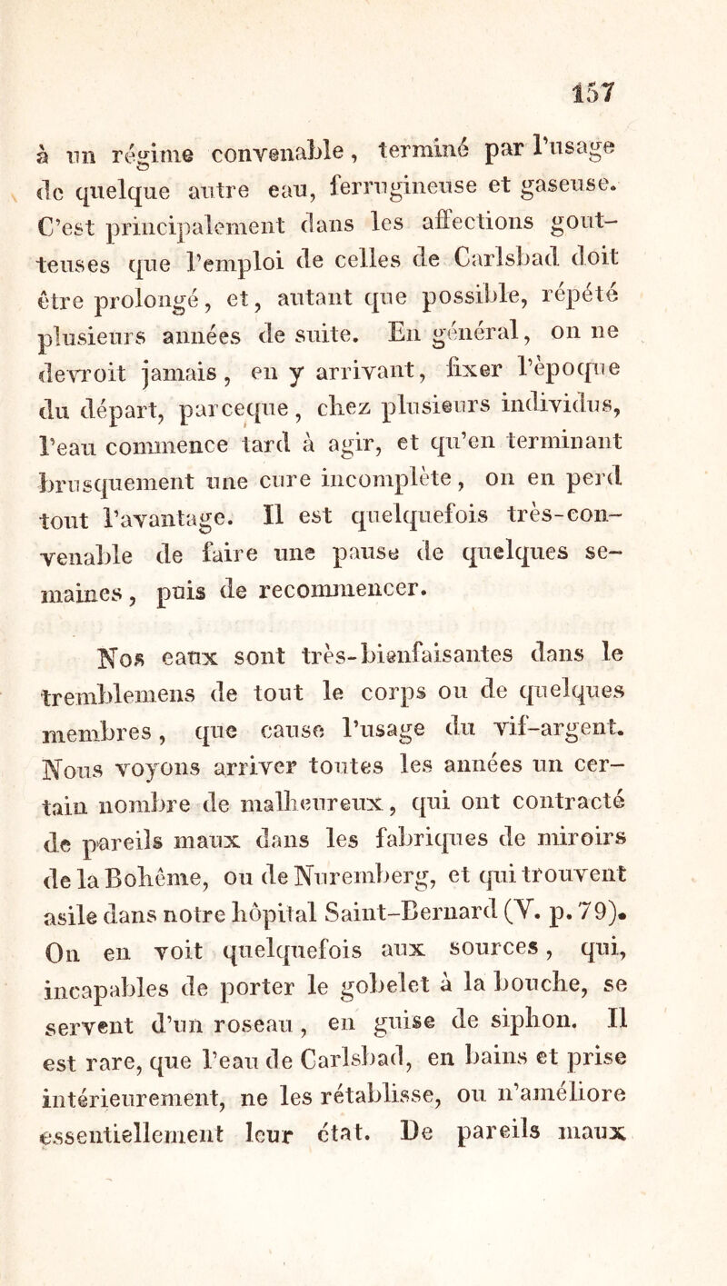 à nn réj^mie convenable, terminé par l’usage (le quelque autre eau, ferrugineuse et gaseuse. C’est principalement dans les alfections gout- teuses que l’emploi de celles de Carlsbad doit être prolongé, et, autant que possible, répété plusieurs années de suite. En général, on ne devroit jamais, en y arrivant, fixer l’époque du départ, parceque, chez plusieurs individus, l’eau commence tard à agir, et qu’en terminant brusquement une cure incomplète, on en perd tout l’avantage. Il est quelquefois très-con- venable de faire une pause de quelques se- maines , puis de recommencer. Nos eaux sont très-bienfaisantes dans le tremblemens de tout le corps ou de quelques membres, que cause l’usage du vil-argent. Nous voyons arriver toutes les années un cer- tain nombre de mallieureux , qui ont contracté de pureils maux dans les fabriques de miroirs delaBoliême, ou de Nuremberg, et cpii trouvent asile dans notre hôpital Saint-Bernard (V. p. 79)« On en voit quelquefois aux sources, qui, incapables de porter le gobelet à la bouche, se servent d’un roseau , en guise de siphon. Il est rare, que l’eau de Carlsbad, en bains et prise intérieurement, ne les rétablisse, ou n’ameliore essentiellement leur état. De pareils maux
