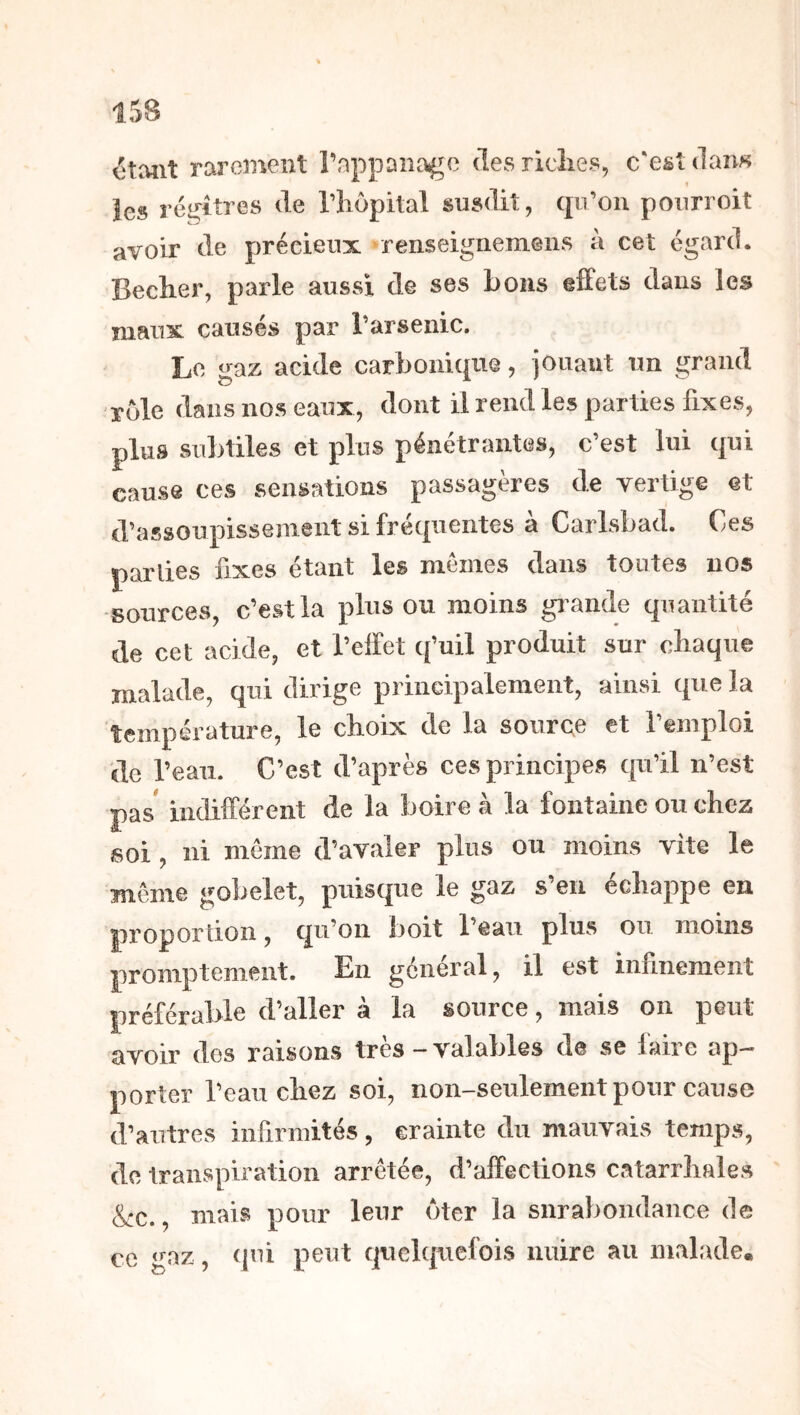 15B ctaiit rarement rappDiia^e des ricîies, c'est dans les réi^itres de Tliopital susdit, qu’on pourroit avoir de précieux fenseigneinens à cet égard. Becher, parle aussi de ses bons effets dans les maux causés par l’arsenic. Le gaz acide carbonique, jouant un grand rôle dans nos eaux, dont il rend les parties fixes, plus subtiles et plus pénétrantes, c’est lui qui cause ces sensations passagères de vertige et d’assoupissement si fréquentes à Carlsbad. Ces parties fixes étant les memes dans toutes nos -sources, c’est la plus ou moins grande quantité de cet acide, et l’effet q’uil produit sur cliaque malade, qui dirige principalement, ainsi que la température, le choix de la source et l’emploi de l’eau. C’est d’après ces principes qu’il n’est pas indifférent de la boire à la fontaine ou chez soi , ni meme d’avaler plus ou moins vite le même gobelet, puisque le gaz s’en échappe en proportion, qu’on boit l’eau plus ou moins promptement. En général, il est infinement préférable d’aller à la source, mais on peut avoir des raisons très - valables de se faire ap- porter l’eau chez soi, non-seulement pour cause d’autres infirmités, crainte du mauvais temps, de transpiration arrêtée, d’affections catarrhales &c., maiwS pour leur ôter la surabondance de ce gaz, qui peut qiiclquelbis nuire au malade.