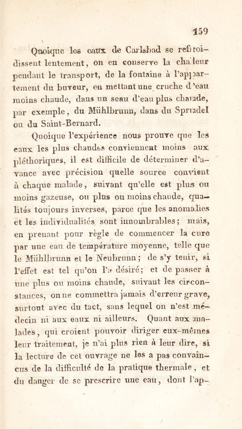 Qnokine îc^ oaxts, cle Caj'kbad se refiroi- disseiit lentement, on en eonserre la clialenr pemlant le transport, de la fontaine à Tapipar- teoieiit du buTeur, en mettant une cruclie d eau moins cîiaiide, dans im seau d’eau plus cbarade, par exemple, du MiiMbrumi, dans du Spnidel ou du Saint-Bernard. Quoique l’expérience nous proure que les eaux les plus chaudes coiiTiemient moins aux plétliorkpies, il est difficile de déterminer d’a- Yance ayec précision quelle source convient à chaque malade, suivant qu’elle est plus ou moins gazeuse, ou plus ou moins chaude, qua- lités toujours inverses, parce que les anomalies et les indiTidualiiés sont innombrables; mais, en prenant pour règle de commencer la cure par une ean de température moyenne, telie que le 31iihlbrimn et le Nenbrmin; de s’y tenir, si l’elFet est tel qu’on l’a désiré ; et de pasaer k une plus on moins chaude, suivant les cir-con- stances, on ne commettra jamais d’erreur grave, surtout avec du tact, sans lequel on n’est mé- decin ni aux eaux ni ailleurs. Quant aux ma- lades, qui croient pouvoir diriger eux-mêmes leur traitement, je n’ai plus rien à leur dire, si la lecture de cet ouvrage ne les a pas convain- cus de la difficulté de la pratique thermale, et du danger de se prescrire une eau, dont l’ap-