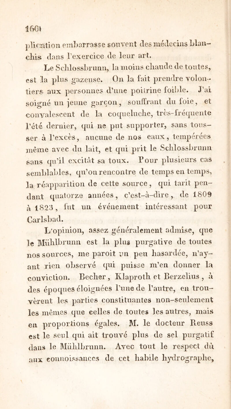 tm ])lic:àtioîi emLorrasse souvent des médecins Llaii- cliisi dans rexercicn de leur art. Le Sclilossbrunii, la moins cliaiide de toutes, est la ])lus gazeuse. On la fait prendre voloir- tiers, aux personnes d’une poilrine foible. J’ai soigné un ieune garçon, souffrant du foie, et convalescent de la cocpielnclie, très-fréc|uente l’été dernier, cpii ne put supporter, sans tous- ser à l’excès, aucune de nos eaux, tempérées même avec du lait, et cpii prit le Sclilossbrunii sans qu’il excitât sa toux. P our plusieurs cas semblables, qu’on rencontre de temps en temps, la réapparition de cette source, qui tarit pen- dant quatorze années, c’est-à-dire, de 1809 à 1823, fut un événement intéressant pour Carlsbad. L’opinion, assez généralement admise, que le Mülilbrunn est la plus purgative de toutes nos sources, me paroit un peu hasardée, n’ay- ant rien observé qui puisse m’en donner la conviction. Becher, Klaproth et Berzelius , à des époques éloignées l’une de l’autre, en trou- vèrent les parties constituantes non-seulement les mêmes que celles de toutes les autres, mais en proportions égales. BI. le docteur Pieuss est le seul qui ait trouvé plus de sel purgatif dans le Mülilbrunn. Avec tout le respect du aux connoissaiiccs de cet habile hydrographe.