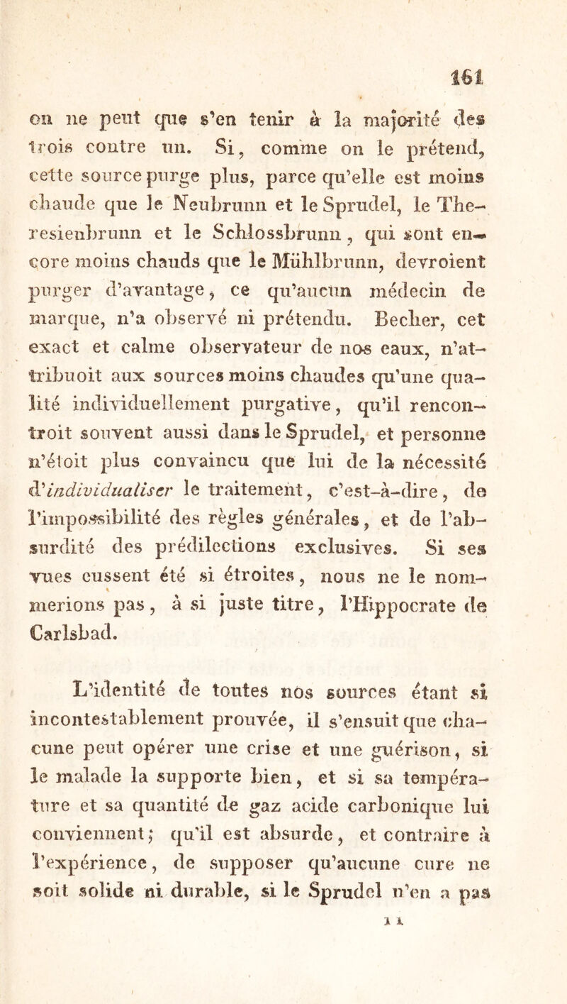 ( * on ne peut que s’en tenir à la maîorité (les trois contre mi. Si, comme on le prétend, cette source purge pins, parce qu’elle est moins cliaude que Je Neubrnnn et leSpriidel, le The— resieiihrunn et le SchlossLrunn , qui sont en- core moins chauds que le Mühlbrunn, devroient purger d’arantage ^ ce qu’auctin médecin de marque, n’a obseryé ni prétendu. Becher, cet exact et calme oljservateur de nos eaux, n’at- tiibuoit aux sources moins chaudes qu’une qua- lité indiYiduellement purgative, qu’il rencon— îroit souvent aussi dans le Sprudel, et personne n’étoit plus convaincu que lui de la nécessité individualiser le traitement, c’est-à-dire , de l’impossibilité des règles générales, et de l’ab- surdité des prédilections exclusives. Si ses vues eussent été si étroites, nous ne le nom- îîierions pas , à si juste titre, l’Hippocrate de Carlsbad. L’identité de tontes nos sources étant si incontestablement prouvée, il s’ensuit que cha- cune peut opérer une crise et une guérison, si le malade la supporte bien, et si sa tempéra- ture et sa quantité de gaz acide carbonique lui coiiviemieiit ‘ qu'il est absurde, et contraire à l’expérience, de supposer qu’aucune cure ne soit solide ni durable, si le Sprudel n’en a pas J i