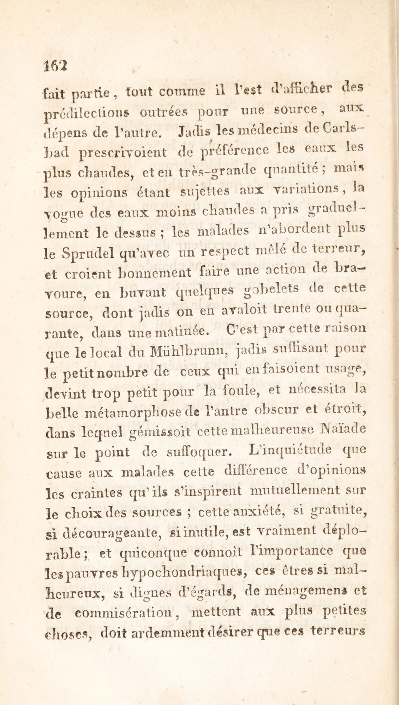 mi fait partie, tout comme il l’est d’afficher des prcdileclions outrées pour une Bource, aux dépens de l’autre. Jadis les mcdecius de Carls- ])ad prescriYoient de préférence les eaux les plus chaudes, et en très-grande quantité; mais les opinions étant sujettes aux Tariations, la vogue des eaux moins chaudes a pris graduel- lement le dessus ; les malades n’abordent plus le Sprudel qu’avec un respect mele de terreur, et croient honnemeiit faire une action de Lra— Toure, en buvant quelques gobelets de cette source, dont jadis on en avaloit trente ou qua- rante, dans une matinée. C’est par cette raison que le local du Mühlbrunn, jadis suffisant pour le petit nombre de ceux qui enfaisoieiit usiige, devint trop petit pour la loule, et nécessita la belle métamorphose de l’antre obscur et étroit, dans lequel gémissoit cette malheureuse Naïade sur le point de suffoquer. L’in([uiétude que cause aux malades cette différence d’opinion» les craintes qu’ ils s’inspirent mutuellement sur le choix des sources ; cette anxiété, si gratuite, si décourageante, si inutile, est vraiment déplo- rable ; et quiconque connoit l’importance que les pauvres hypochondriaques, ces êtres si mal- heureux, si digues d’égards, de méiiagemens et de commisération, mettent aux plus petites choses, doit ardemment désirer c|u@ ces terreurs
