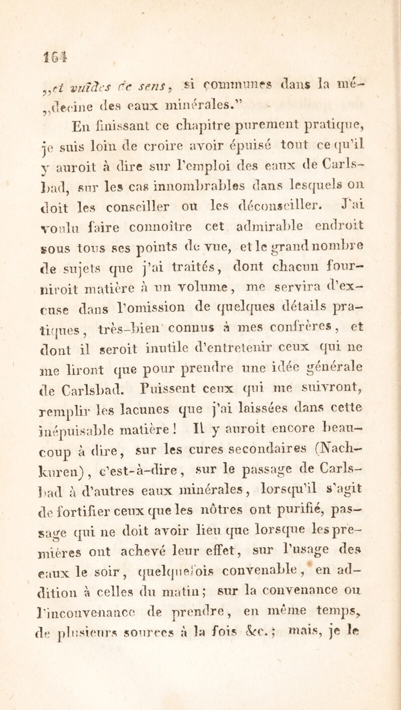 vmàcs de sfMS. si roîinnmifs dans la iné- ^^cleciiie des eaux minérales. En finissant ce cliapitre purement praticpie, je suis loin de croire avoir épuisé tout ce (ju’il y auroit à dire snr remploi des eanx de Carls- J)ad, snr les cas innombrables dans lescpiels on doit les conseiller ou les déconseiller. J'ai vonln faire connoître cet admirable endroit sous tons ses points de vue, et le grand nombre de sujets que j’ai traités, dont cliacnii four- niroit matière à un volume, me servira d’ex- riise dans l’omission de quelques détails pra- ti'jues, très-bien‘ connus à mes confrères , et dont il seroit inutile d’entretenir ceux qui ne me liront que pour prendre une idée générale de Carlsbad. Puissent ceux qui me suivront, remplir les lacunes que j'ai laissées dans cette inépuisable matière ! Il y auroit encore beau- coup à dire, sur les cures secondaires (Nach- kuren), c’est-à-dire, sur le passage de Caris- ])ad, à d’autres eaux minérales, lorsqu’il s’agit de fortifier ceux que les nôtres ont purifié, pas- sage qui ne doit avoir lieu que lorsque les pre- mières ont acbevé leur effet, sur l’usage des eaux le soir, quelquefois convenable, en ad- dition \\ celles du matin; sur la convenance ou Pinconvenancc de prendre, en meme temps,, de plusieurs sources à la fois &c. ; mais, je le