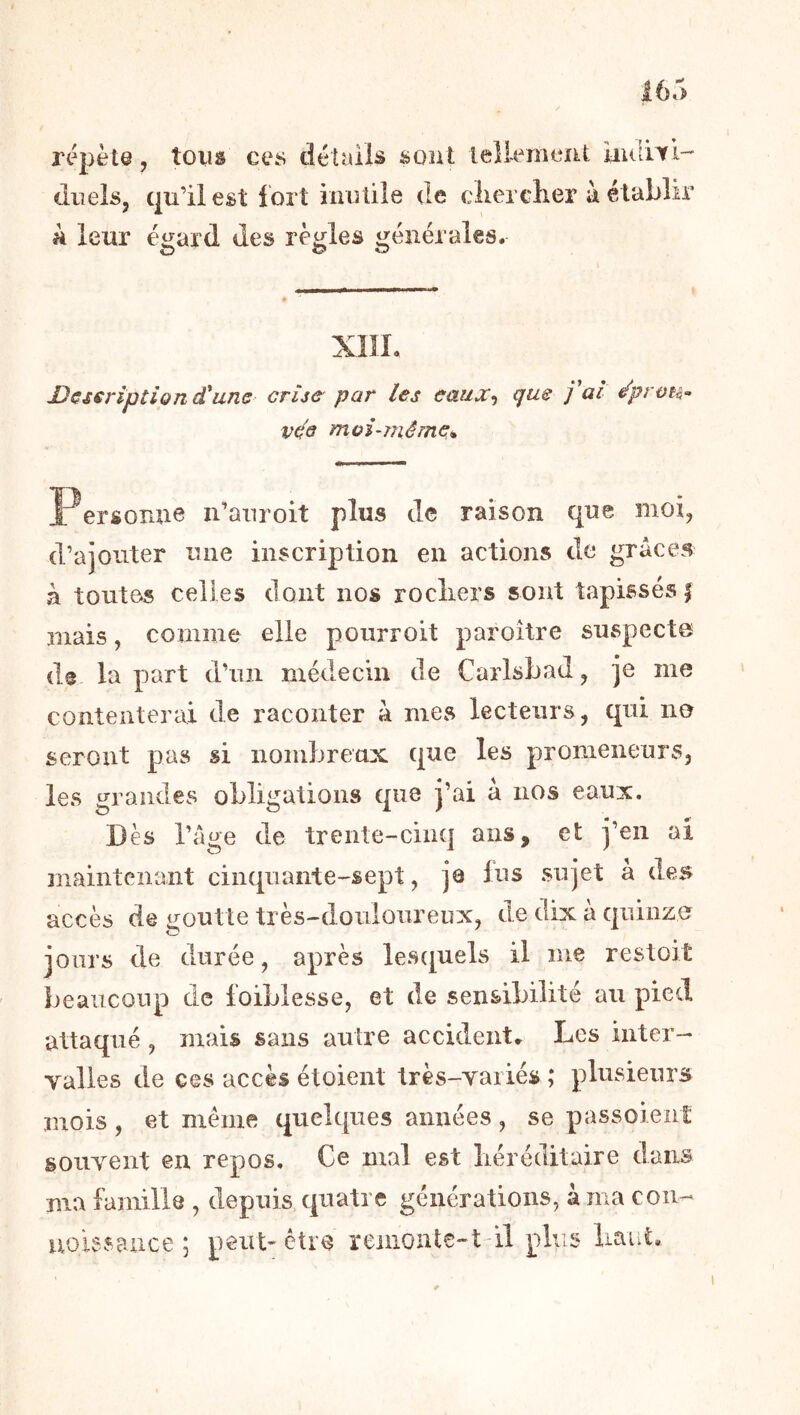 répète, tous ces détuiis sont lellernciit iiiuWl- doels, qu’il est fort iniîlile de cliercher à établir a leur égard des règles générales. Dcseriptlon d^uns crije par les eüux-^ (jus j ai é'prou-’ VÇ3 moi-méine* Personne n’anroit plus tic raison que moi, d’ajouter une inscription en actions de grâces à toutes celles dont nos rocliers sont tapissés | mais, comme elle pourroit paroître suspects de la part d’un médecin de Carlsbad, je me contenterai de raconter â mes lecteurs, qui no seront pas si nombreux que les promeneurs, les grandes obligations que j’ai â nos eaux. Dès l’âge de trente-cinq ans, et j’en ai maintenant cinquante-sept, je lus sujet à des accès de goutte très-doulonreux, de dix à quinze jours de durée, après les([uels il me restoit beaucoup de loiblesse, et de sensibilité au pied attaqué , mais sans autre accident. Les inter- valles de ces accès étoient très-variés ; plusieurs mois, et même quelques années, se passoient souvent en repos. Ce mal est liéréditaire dans ma famille , depuis quatre générations, à ma cou- uoissauce ; peut-être reiiionte-t il plus liaiit.