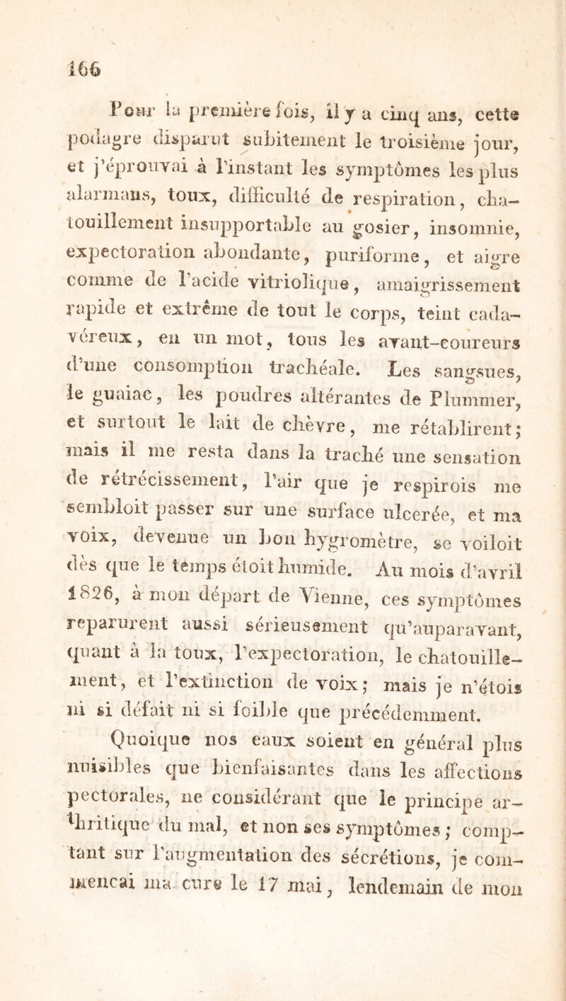 Vom lu première fois^ ii y a cinq ans, cett® podagre disparut suLitement le troisième jour, et j’eproiiyai a l’instant les symptômes les plus alarmaus, toux, difficulté de respiration, clia- louillement insupportable au gosier, insomnie, expectoration abondante, puriforme, et ai^re comme de 1 acide vitriolicpie , amaigrissement rapide et extrême de tout le corps, teint cada- Yeieux, en un mot, tous les ayant—coureurs d une consomplioii traclieale. Les sangsues le guaiac, les poudres altérantes de Piummer, et surtout le lait de clièvre, me rétablirent; mais il me resta dans la traclié une sensation de retrecissement, 1 air que je respirois me sembloit passer sur une surffice ulcerée, et ma >oix, devenue un bon liygi ometre, sc yoiloit dès que le temps étoit humide. Au mois d’avril 1826, à mon départ de Vienne, ces symptômes reparurent aussi serieusement qu’auparavant, cpiant a la toux, l’expectoration, le chatouillé— ment, et l’extinction de voix; mais je n’étois ni si défait ni si foible que précédemment. Quoique nos eaux soient en général plus iiuisililes que bienfaisantes dans les affections pectorales, ne considérant que le principe ar- thritique du mal, et non ses symptômes ; comp- tant sur raugmentation des sécrétions, je cojn- meiicai ma cur^ le 17 mai, lendemain de mou