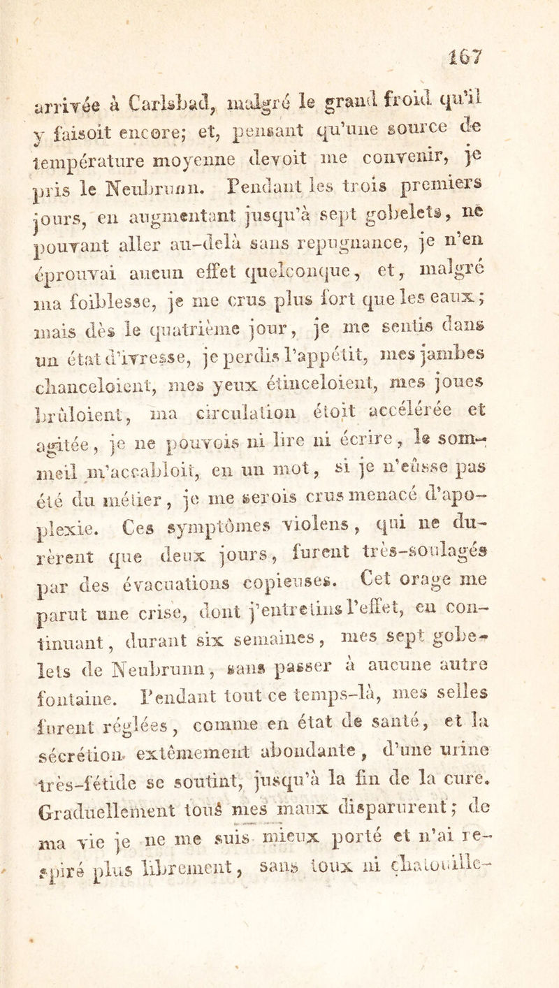 yrrirée à Carlsbacl, lualgré le grand froid qu’il V faisoit encore; et, pensant qu’une source de température moyenne deroit me conreiiir, je pris le Neiibrimii* Pendant les trois premiers jours, en augmentant jiiscju’à sept gobelets, né pourant aller au-delà sans répugnance, ]e n’en éprouvai aucun effet (pielconqiie, et, malgré ma ibiblesse, je me crus plus fort que les eaux; mais dès le quatrième jour, je me sentis dans un état d’ivresse, je perdis Pappélit, mes jambes cliaiiceloieiit, mes yeux étinceloieut, mes joues bruloient, ma circuiatioii étoit accélérée et ai^tée, je ne pouvois ni bre ni ecine, 1® soîîi'^ meil m’accabloir, eii un mot, si ]e n eusse pas été du nié lier , je me serois crus menace d apo-» plexie. Ces symptômes violens, qui ne dii^ rèreiit que deux jours, furent très-soiilagés par des évacuations copieuses. Cet orage me parut une crise, dont |’eiitrelins 1 effet, eu con- tinuant, durant six semaines, mes sept gobe- lets de Neubruiin, sans passer a aucune autre fontaine. Pendant tout ce temps-là, mes selles furent réglées, comme en état d@ santé, et la sécrétion extêmement abondante , d’une urine très-fétide se soutint, jusqu’à la fin de la cure. Graduellement toiiâ mes maux disparureiif ; de ma vie je ne me suis mieux porté et idai re- spiré plus librement, sans toux ni çlialuuUlC'-