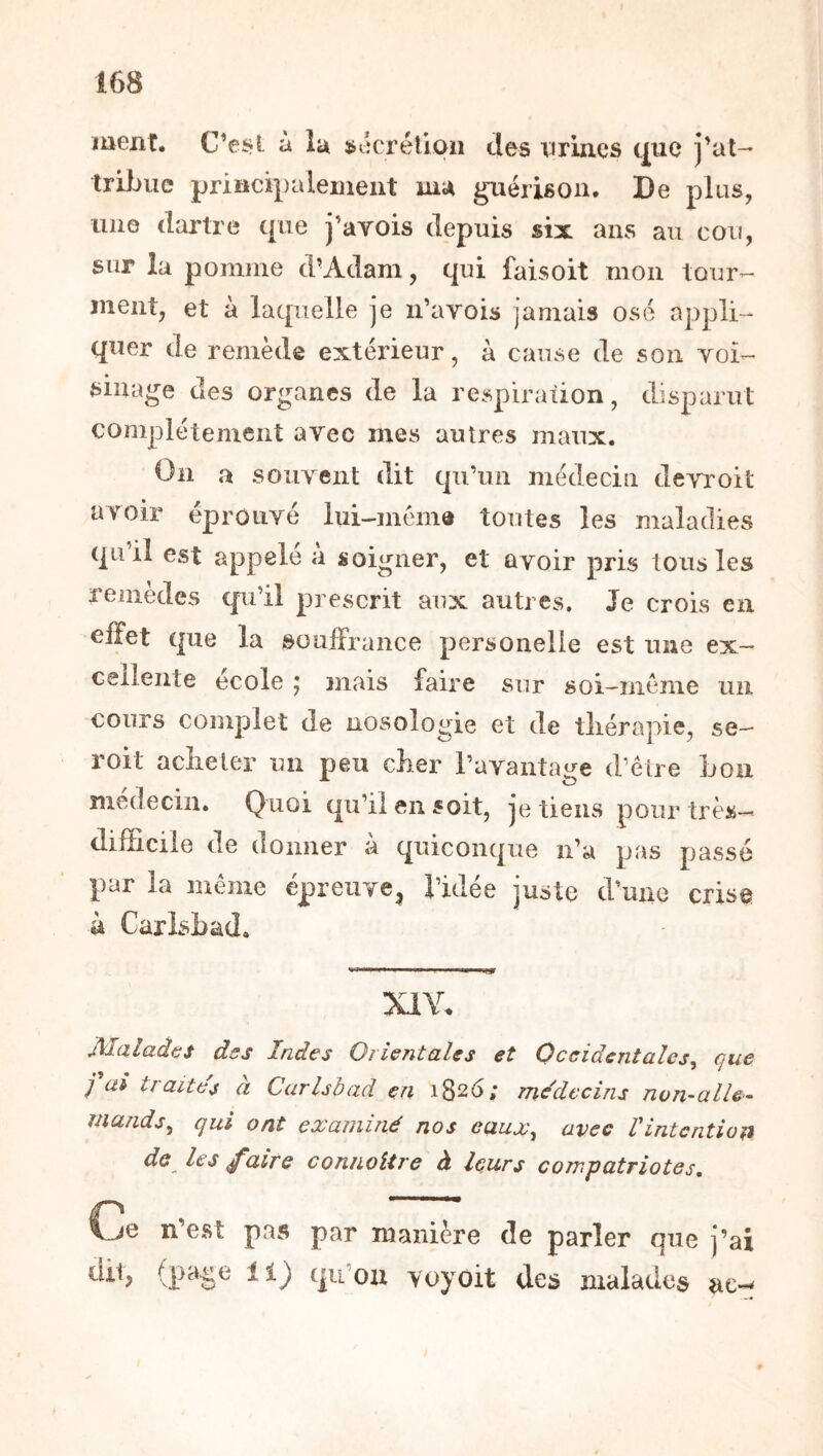 ïuexit. C’ei*l à lu ÿtkrélion des vrincs tj[ue j'at- tribue priiicipaleuieut mu guérison. De pl us, lino dartre que j’avois depuis six ans au cou, sur la pomme d'Adam, qui faisoit mon tour- ment, et à laquelle je n’avois jamais ose appli- quer de remède extérieur, à cause de son Yoi- sillage des organes de la respiration, disparut complètement arec mes autres maux. On a soiiYcnt dit qu’un médecin dcYroit avoir éproiiYé lui-mém® toutes les maladies qu il est appelé a soigner, et ûYoir pris tous les remedes qu’il prescrit aux autres. Je crois en effet que la souffrance personelie est une ex- cellente école ; mais faire sur soi-méme un cours complet de nosologie et de tliérapie, se— roit acîieler un peu cher l’aYantage d’être bon médecin. Quoi qu’il en soit, je tiens pour très- difficile de donner à quiconque n’a pas passé par la même épreuye^ l’idée juste d’une cris© à Carlsbad. XIY. Malades des Indes Orientales et Occidentales^ que fai traites à Carlsbad en 1826; mddccins non-alle- mands^ qui ont examiné nos eaux^ avec Vintention de lestaite coniioitre à leurs compatriotes. Ce n’est pas par manière de parler que j’ai diq qu ou voyoit des malades ac--