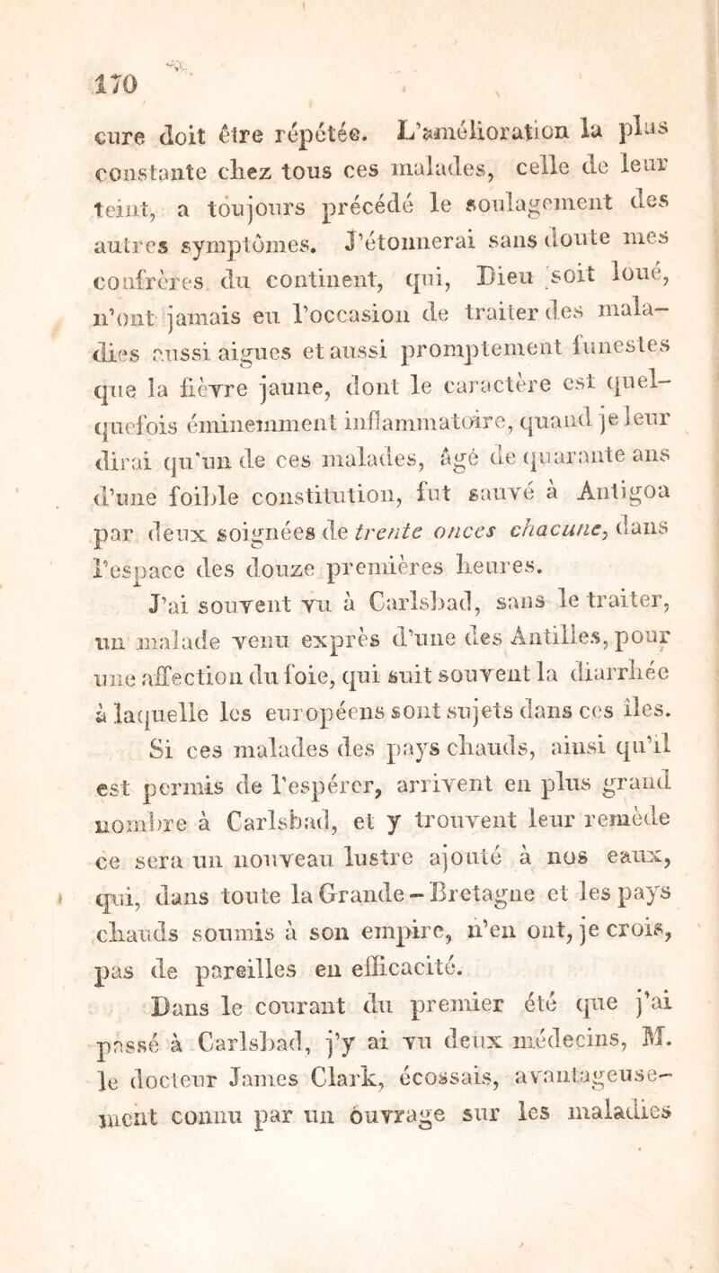 cure doit être répétée. L’amélioration la plas constante clicz tous ces malades, celle de leur teint, a toujours précédé le fioulagemeiit des autres symptômes, J’étoimerai sans doute mes confrères du continent, qui. Dieu soit loue, n’ont jamais eu l’occasion de traiter des mala- dies aussi aigues et aussi promptement funestes que la fieTre jaune, dont le caractère est qnel- (|uefois éminemment inflammatoire, quand je leur dirai qii'uii de ces malades, âgé oe (|iiarante ans d’une foilde constitution, lut sauTé à Antigoa par (leux soignées de o//et*i* chacune^ l’espace des douze premières lieures. J’ai soiiTent tu à Carlsl^acl, sans le traiter, un malade Tenu exprès d’une des Antilles, pour une affection du foie, qui suit souyent la diarrhée àlacpielle les européens sont sujets dans ces îles. Si ces malades des pays chauds, ainsi qu’il est permis de l’espérer, aniyent en plus grand noml)re à Carlsbad, et y trouyent leur remède ce sera un iiouyeau lustre ajouté à nos eaux, qui, dans toute la Grande-Bretagne et les pays chauds soumis à son empire, ii’eii ont, je crois, pas de pareilles en efficacité. Dans le courant du premier été que j’ai passé à Carlshad, j’y ai yii deux médecins, M. le docteur James Clark, écossais, avantageuse- nient connu par un ôuyrage sur les maladies