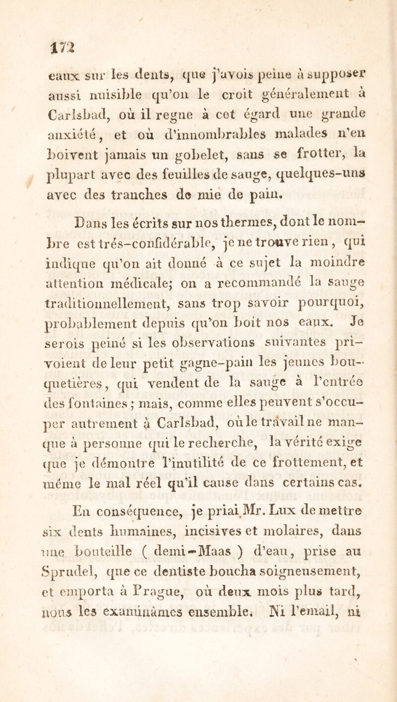 eaux sur les dents, que j’ayois peine à supposer aussi nuisible qu’on le croit généralement à Carisbacl, où il régné à cet égard une grande anxiété, et où d’innombrables malades n’eu boivent jamais un gobelet, sans se frotter, la plupart avec des feuilles de sauge, quelques-uns avec des tranclies de mie de pain. Dans les écrits sur nos thermes, dont le nom- bre est trés-confidérable, je ne trcmve rien, qui indique qu’on ait donné à ce sujet la moindre attention médicale; on a recommandé la sauge traditionnellement, sans trop savoir pourquoi, probablement depuis qu’oii boit nos eaux. Je serois peiné si les observations suivantes pri- voient de leur petit gagne-pain les jeunes bou- quetières , qui vendent de la sauge à l’entrée des fontaines ; mais, comme elles peuvent s’occu- per autrement à Carlsbad, où le travail ne man- que à personne qui le reclierclie, la vérité exige ([lie je démontre l’inutilité de ce frottement, et meme le mal réel qu’il cause dans certains cas. En conséquence, je priai Mr. Lux de mettre six dents îinmaines, incisives et molaires, dans une bouteille ( demi«-Maas ) d’eau, prise au Sprudel, que ce dentiste boucha soigneusement, et (unporta à Prague, où deux mois plus tard, nous les examinâmes ensemblci Ki l’email, ni