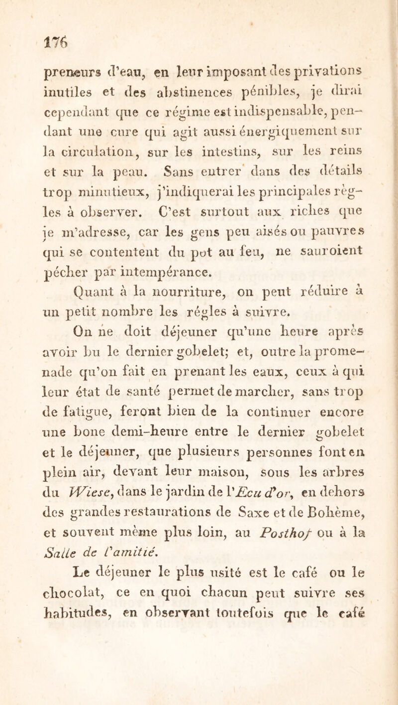 preneurs d’ean, çn leur imposant des privations inutiles et des abstinences péniljles, je dirai cependant que ce régime est indispensablej pen- dant une cure qui agit aussi énergiqueinciit sur la circulation, sur les intestins, sur les reins et sur la peau. Sans entrer’ dans des détails trop minutieux, jdndiquerai les principales rég- ies à observer. C’est surtout aux riches que ie m’adresse, car les gens peu aisés ou pauvres qui se contentent du pot au feu, ne saiiroient pécher par intempérance. Quant à la nourriture, on peut réduire à un petit nombre les régies à suivre. On lie doit déjeuner qu’une heure après avoir bu le dernier gobelet; et, outre la prome- nade qu’on fait en prenant les eaux, ceux à qui leur état de santé permet de marcher, sans trop de fatigue, feront bien de la continuer encore une boue demi-heure entre le dernier «gobelet O et le déjeuner, que plusieurs personnes font eu plein air, devant leur maison, sous les arbres du TViesCy dans le jardin de VEcu cTor^ en dehors des grandes restaurations de Saxe et de Bohème, et souvent même pins loin, au Posthof ou à la Salie de Camitié, Le déjeuner le plus usité est le café ou le chocolat, ce eu quoi chacun peut suivre ses habitudes, en observant toutefois que le café