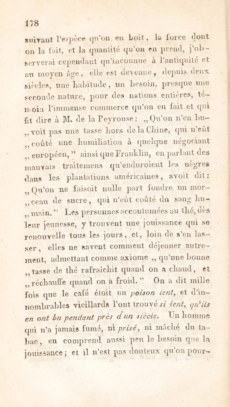 suirant re^])èrf‘ ({ii'on en boit, la force (lont on la lait, et la qiiaaiité qu’ou en prend, j’ob- îBcrverai cependant (jn'iiicounne à raiiliqnilé et an moyen ai^e, elle est (loeaiie, dejmis deux siècles, une liabitiulc , un besoin, presque une seconde nature, pour des nations entières, té- moin riminense commerce qu’on en lait et qui fit dire à M. de la Teyrouse: „ Qu’on n’eii bu- ,,voit pas une tasse liors delaCiiine, qui n’eût ,, coûté une humiliation à quelque négociant ,, européen, ” ainsi que Franklin, en ])arlant des mauyais traitemeiis qu’enduroient les nègres dans les plantations américaines, avolt tbt : „ Qu’on ne faisoit nulle part fondre un mor- ,,ceau de sucre, cpû n’eût coûté du sang Im- ,, main. ” Les persoimes acconlumées au thé, dès leur ieunesse, y trouvent une jouissance qui se reuouYelle tous les jours, et, loin de s’en las- .ser, elles ne savent comment déjeuner autre- ment, admettant comme axiome „ qu’une bonne tasse de thé rafraîchit quand on a chaud, et réchauffe quand on a froid. ” On a dit mille fois que le calé étoit un poison Lent^ et d’in- nombrables vieillards l’ont trouvé vt/ ient, cjiûiis en ont bu pendant près d un siècle. Un homme qui n’a jamais fumé, ni prisé, ni mâché du ta- ])ac, en comprend aussi peu le besoin qne la jouissance; et il idest pas douteux qn’oii pour-