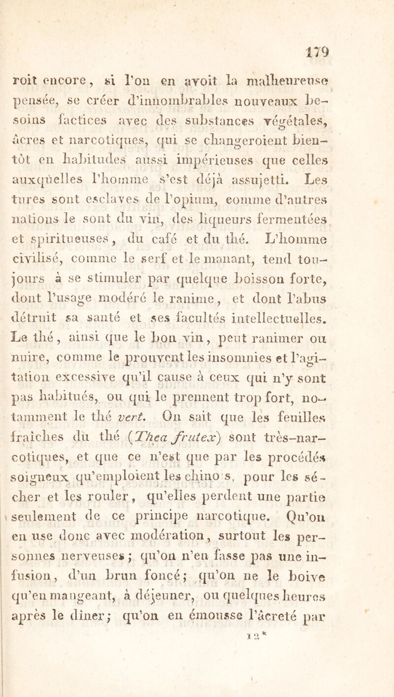 roit encore, hï l’on en ^Toit la mailieiirenso pensée, se créer criuiioinbraLles noiiYeaiix be- soins factices avec des substances Téirétales, acres et narcotiques, qui se cliangeroient bien- tôt en habitudes aussi impérieuses que celles aiixqiielles riionime s’est déjà assujetti* Les tares sont esclaves de l’opium, comme d’autres nations le sont du vin, des liqueurs fermentées et spiritiieuses, du café et du. thé. L’homme civilisé, comme le serf et le manant, tend tou- jours à se stimuler par quelque boisson forte, dont l’usage modéré le ranime, et dont l’abus détruit sa santé et ses facultés intellectuelles. Le thé, ainsi que le bpn vin, peut ranimer ou nuire, comme le prouvent les insomnies et l’agi- tation excessive cpr’il cause à ceux qui n’y sont pas habitués, ou qui le prennent trop fort, no- tamment le thé vert. On sait que les feuilles fraîches du thé (Thea J'ruteæ) sont très-nar- cotiques, et que ce n’est que par les procédés soigneux qu’emploient les ehino s, pour les sé- cher et les rouler, qu’elles perdent une partie > seulement de ce principe narcotique. ' Qu’ou en use donc avec modération, surtout les per- sonnes nerveuses ; qu’on n’en fasse pas une in- fusion, d’un brun foncé; qu’on ne le boive qu’en mangeant, à déjeuner, ou quelques heures après le dîner; qu’on en émousse l’acreté par \