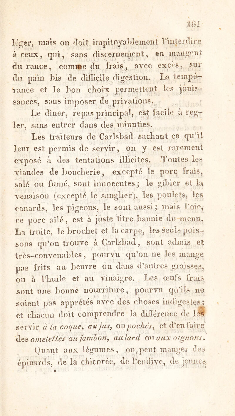 léger, mais on doit impitoyableinoiît riiiterdiro à ceux 5 qui, sans discernement, en maiigeiit du rance, comme du frais, ayec exces, du pain bis de difficile digestion. La tempe— l'ance et le bon choix permettent les ioiiis- sanccs, sans imposer de priyations.^ Le dîner, repas principal, est facile à rég- ler, sans entrer dans des minuties. Les traiteurs de Carlsbad sachant ce qu’il leur est permis de seryif, on y est rarement exposé à des tentations illicites. Toutes les yiandes de l)ouchorie, excepté le porc frais, salé ou fumé, sont innocentes ; le gibier et la venaison (excepté le sanglier), les poulets, les canards, les pigeons, le sont aussi; mais l'oie, ce porc ailé, est à juste titre bannie du menu. La truite, le brochet et la carpe, les seuls pois- sons qu’on trouye à Carlsbad, sont admis et très-conyenables, pouryu 'qu’on ne les mange pas frits an beurre ou dans d’autres graisses, ou à riiuile et au vinaigre. Les œufs frais sont une bonne nourriture, pourvu qu’ils ne soient pas apprêtés avec des choses indigestes; et chacun doit comprendre la différence de îtÉ servir à La coqiie^ aujasy owpochésy et d’en faire Ats omelettes aujarnhoriy au lard m aux oignons. Quant aux légumes, on,.peiit manger des épinards, de la chicorée, de l’endive, de ieiines