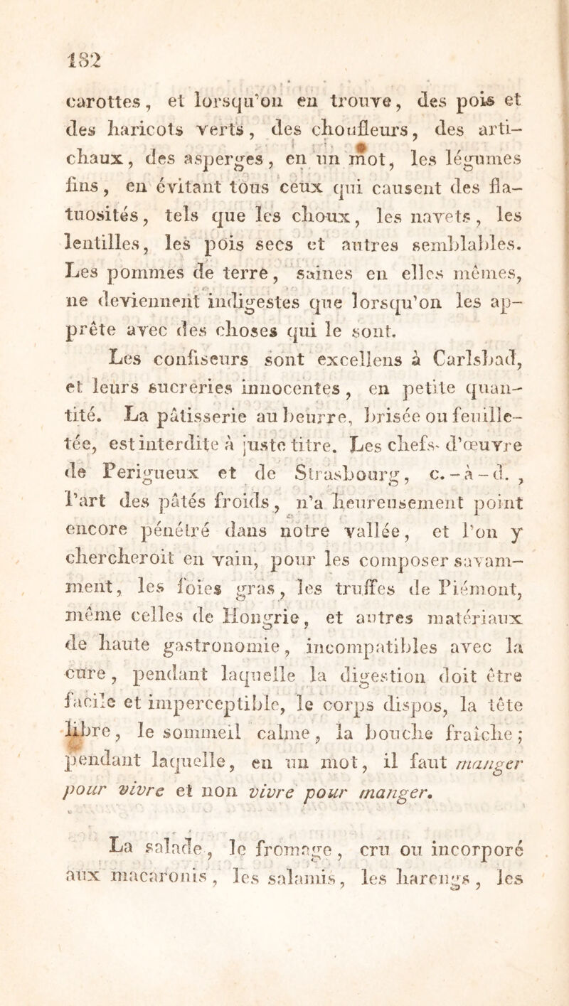 carottes, et lorsqu’on en troiiye, des pois et des haricots verts, des choufleui’S, des ïxrti-* chaux, des asperges, en nii mot, les légumes lins, en évitant tous céüx qui causent des fla- tuosités , tels que les choux, les navets, les lentilles, les pois secs'et autres semhlables. i ■ Les pommes de terre, saines en elles memes, ne deviennent indigestes que lorsqu’on les ap- prête avec des choses qui le sont. Les confiseurs sont excellens à CarlsLad, et leurs sucreries innocentes , en petite quan- tité. La pâtisserie au ])eurre, Imisée ou feuille- tée, est interdite à juste titre. Les chefs^ d’œuvre de Perigueux et de Strasbourg, c.-à-d. , l’art des pâtés froids, n’a heureusement point encore pénétré dans nôtre vallée, et l’on y chercheroit en vain, pour les composer savam- ment, les loies gras, les triiifes de Piémont, même celles de Hongrie, et autres matériaux de haute gastronomie, incompatibles avec la cure, pendant laquelle la digestion doit être facile et imperceptible, le corps dispos, la tête 'libre, le sommeil calme, la bouche fraîche ; pendant laquelle, en un mot, il iauX rna/iger pour vivre et non vivre pour manger, La salade, le fromage , cru ou incorporé aux ïnacarouis les salamis, les liarcjies , les