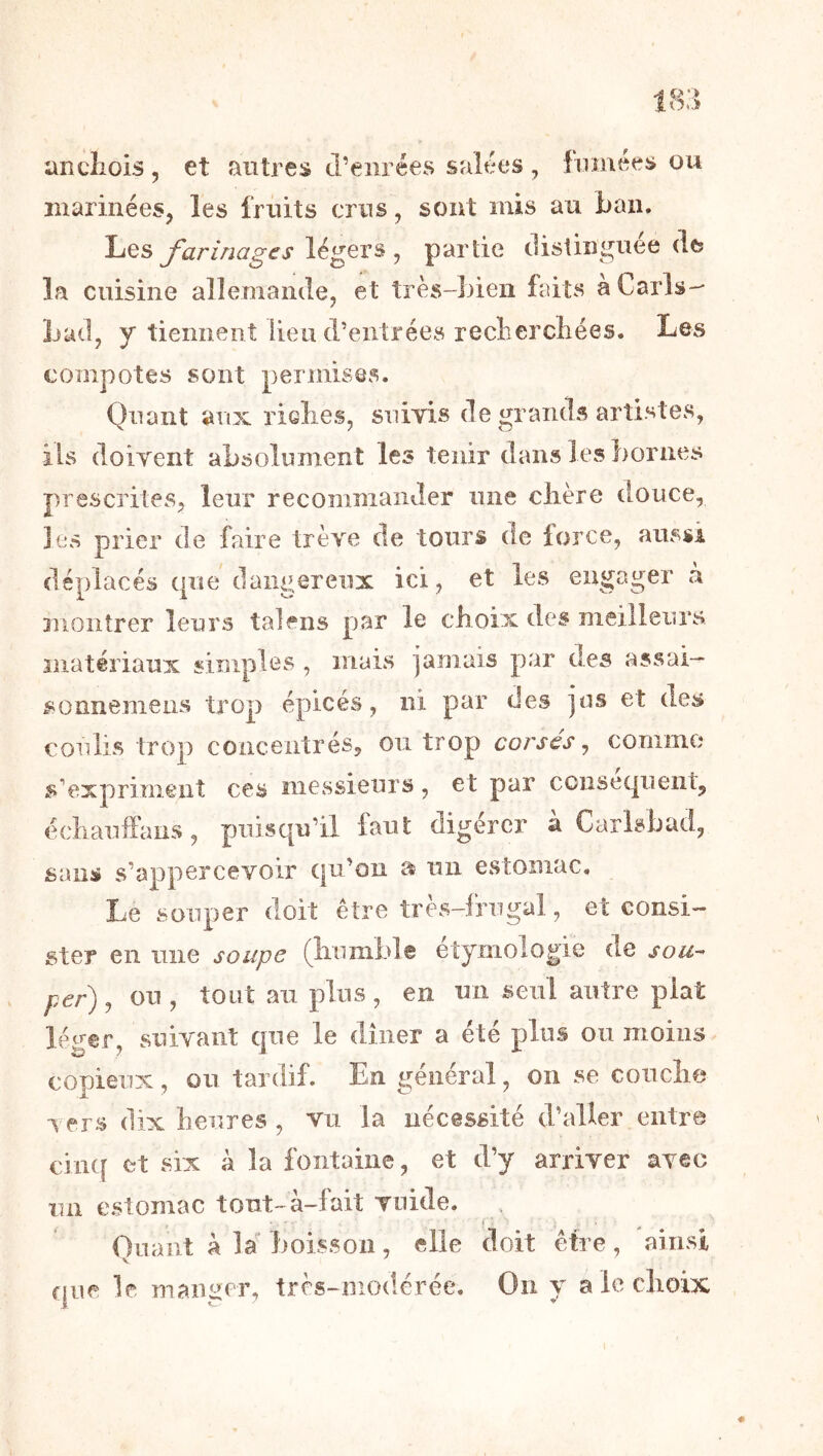 ancliois, et antres (l’eiirées salées , fumées on inarinées, les fruits crns, sont mis au ban. Les J légers , partie distinguée de? la cuisine allemande, et très-bien faits a Caris-- Lad, y tiennent lieu d’entrées recliercliées. ^Les compotes sont permises. Quant aux riclies, sniyis de grands artistes, ils doiyent absolument les tenir dans les bornes prescrites, leur recommander une clière douce, les prier de faire trêve de tours de force, aussi déplacés que dangereux ici, et les engager a montrer leurs talens par le choix des meilleurs matériaux simples , mais iamais par des assai- sonnemeus trop épicés, ni par des jus et des coulis trop concentrés, ou trop corsés, conimo s’exprimeut ces messieurs, et par ccnsecjuent, échauifans, puisqu’il faut digérer à Carlsbud, sans s’appercevoir qu’on u un estomac. Le souper doit être très-frugal, et consi- ster en une soupe (liumble étymologie de sou^ per) J ou, tout au plus, en un seul autre plat léger, suivant que le dîner a été plus ou moins copieux, ou tardif. En général, on se conclie vers dix heures , vu la nécessité d’aller entre cinq et six à la fontaine, et d’y arriver avec un estomac tout-à-fait vnide. r : Ouaiit à la boisson, elle doit être, ainsi que le maimer, très-modérée. On y a le choix