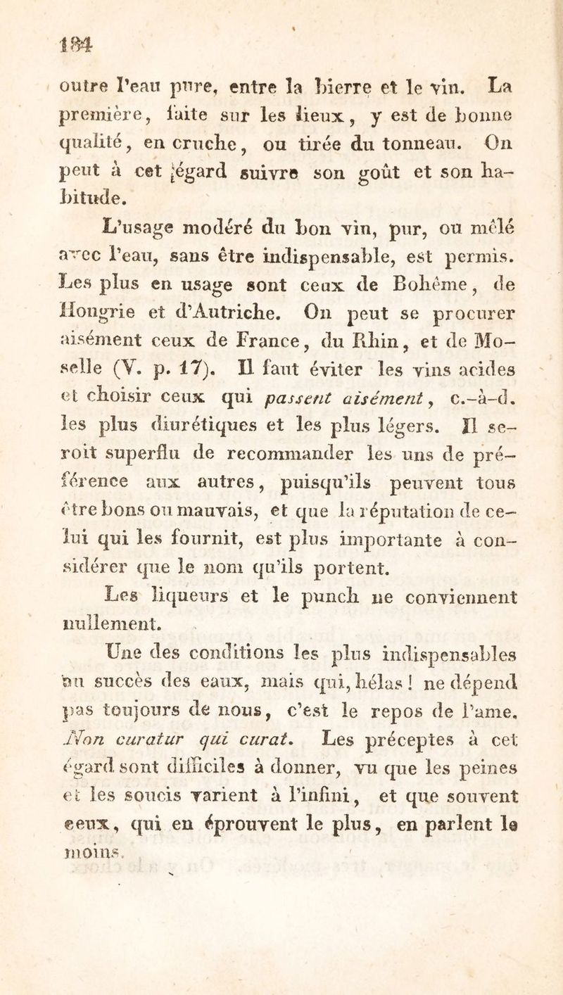 m outre l’eau pure, entre la înerre et le vin. première, laite sur les lieux, y est de bonne qualité, en cruche, ou tirée du tonneau. On peut à cet [égard suivre son goût et son ha- bititde. L’usage modéré du bon vin, pur, ou mole avec l’eau, sans être indispensable, est permis. Les plus en usage sont ceux de Bohême, de Hongrie et d’Autriche. On peut se procurer aisément ceux de France, du Rhin, et de Mo- selle (V. p. 17). Il faut éviter les vins arides et choisir ceux qui passent aisément ^ c.-à-d. les plus diurétiques et les plus légers. Il sc- roit superflu de recommander les uns de pré- férence aux autres, puisqu’ils peuvent tous être bons ou mauvais, et que la réputation de ce- lui qui les fournit, est plus imj)ortante à con- sidérer que le nom qu’ils portent. Les liqueurs et le punch ne conviennent nullement. Une des conditions les plus indispensables au succès des eaux, mais qui, hélas 1 ne dépend pas toujours de nous, c’est le repos de l’ame. Non curatur qui curât. Les préceptes à cet égard sont difficiles à donner, vu que les peines Cl les soucis varient a l’infmi, et que souvent ceux, qui en éprouvent le plus, en parlent le ïnoms.