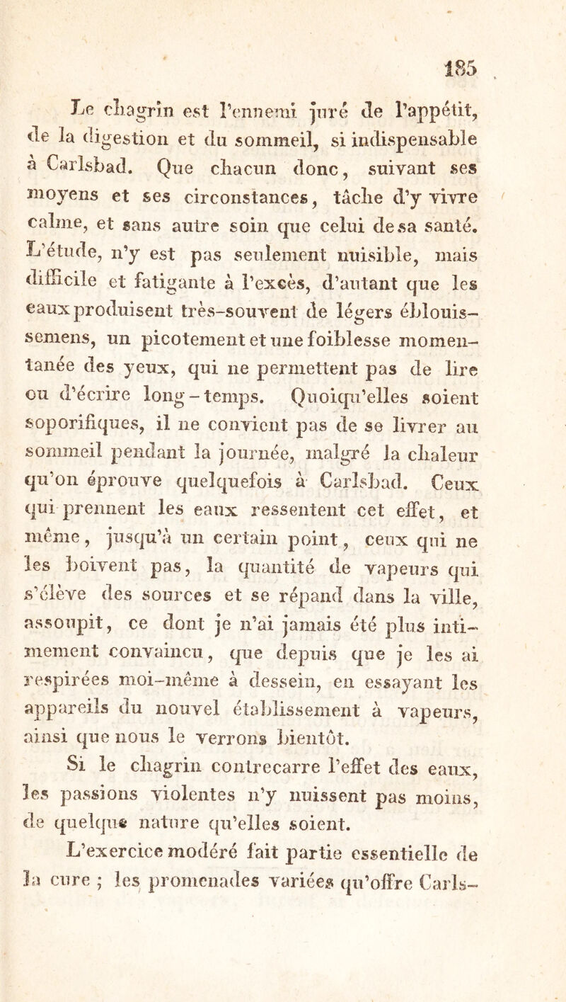 Le cliDgrin est renneniî pré Je l’appétit, de la digestion et du sommeil, si indispensable à Carlsbad. Que cbacun donc, suivant ses moyens et ses circonstances, tâclie d’y vivre calme, et sans autre soin que celui de sa santé, L’etiide, n’y est pas seulement nuisible, mais difficile et fatigante à l’excès, d’autant que les eaux produisent très-souvent de légers éblouis— semens, un picotement et une foiblesse momen- tanée des yeux, qui ne permettent pas de lire ou d’écrire long-temps. Quoiqu’elles soient soporifiques, il ne convient pas de se livrer au sommeil pendant la journée, malgré la clialeur qu’on éprouve quelquefois à Carlsbad. Ceux qui prennent les eaux ressentent cet effet, et meme, jusqu’à un certain point, ceux qui ne les boivent pas, la quantité de vapeurs qui s’élève des sources et se répand dans la ville, assoupit, ce dont je n’ai jamais été plus inti- mement convaincu, que depuis que Je les ai respirées moi-même à dessein, en essayant les appareils du nouvel établissement à vapeurs, ainsi que nous le verrons bientôt. Si le cliagrin contrecarre l’effet des eaux, les passions violentes n’y nuissent pas moins, de quelque nature qu’elles soient. L’exercice modéré fait partie essentielle de îa cure ; les promenades variées qu’offre Caris-
