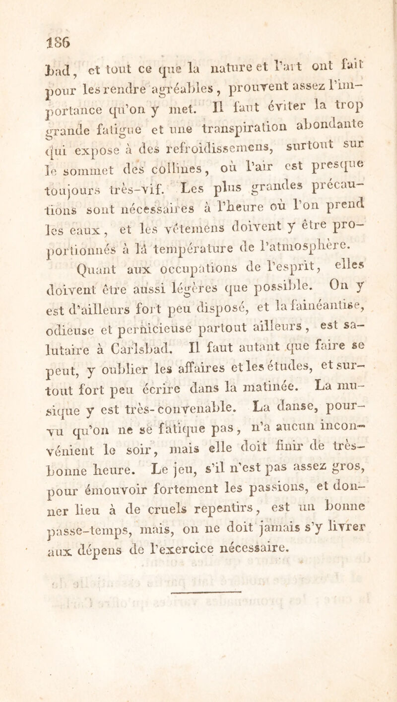 185 Latl, et tout ce que la nature et Tart ont lait pour les rendre agréables , prourent assez l’uii- portaiice qu’on y met. Il laut eTÎter la trop grande fatigue et une transpiration abondante ([Lii expose à des refroidissemens, surtout sur le sommet des collines, où Tair est presque toujours très-vif. Les plus grandes précau- tions sont nécessaires à Tiieure où 1 on prend les eaux, et les vétemens doivent y être pro- portionnés à ]à température de i’atmosplière. Quant aux occupations de l’esprit, elles doivent être aussi légères que possi]j>le. On y est d’ailleurs fort peu disposé, et la lainéantise, odieuse et perüicieuse partout ailleurs, est sa- lutaire à Carlsbad. Il faut autant que faire se peut, y oublier les affaires etlesetudes, et sur- tout fort peu écrire dans la matinée. La mu- sique y est très-convenable. La danse, pour- vu qu’on ne së f atiqiie pas, n’a aucun incon- vénient le soir, mais elle doit finir de très- bonne lieure. Le jeu, s’il n’est pas assez gros, pour émouvoir fortement les passions, et don- ner lieu à de cruels repentirs, est un bonne passe-temps,'mais, on ne doit jamais s’y livrer aux dépens de l’exercice nécessaire.