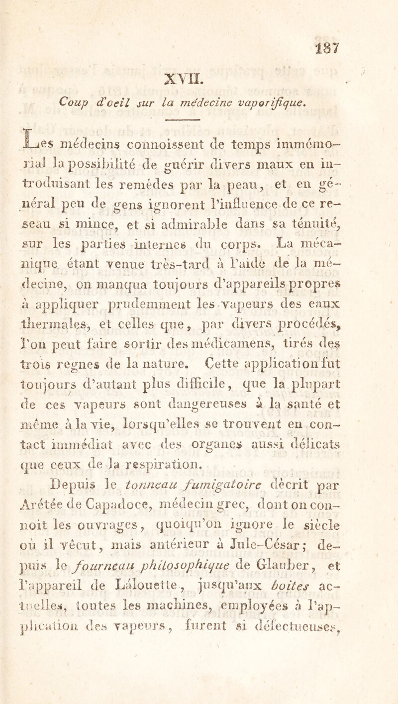 XYII. Coup d'oeil sur la médecine vaporijique. l_jes médecins coniioissent de temps immémo- rial la possibilité de guérir divers maux en in- troduisant les remèdes par la peau, et en gé- néral peu de gens ignorent Tiiiünence de ce re- seau si mince, et si admirable dans sa ténuité, sur les parties internes du corps. La méca- îiicpie étant venue très-tard à l’aide de la mé- decine, on mancpia toujours d’appareils propres à applicpier prudemment lesrvapeurs des eaux tliermales, et celles c|ue, par divers procédés, î’on peut faire sortir des médicamens, tirés des trois régnés de la nature. Cette application lut toujours d’autant plus difficile, que la plupart de ces vapeurs sont dangereuses a la santé et meme à la vie, lorsqu’elles se trouvent en con- tact immédiat avec des organes aussi délicats que ceux de la respiration. Depuis le tonneau fumigatoire décrit par Arétée de Capadoce, médecin grec, dont on con- îioit les ouvrages, quoiqu’on ignore le siècle où il vécut, mais antérieur à Juie-César; de- puis le fourneau philosophique de Glauber, et l’appareil de Lalouette, jusqu’aux boites ac- tuelles, toutes les macMnes, employées à l’ap- plicalion des vapeurs, furent si défeckieuses,