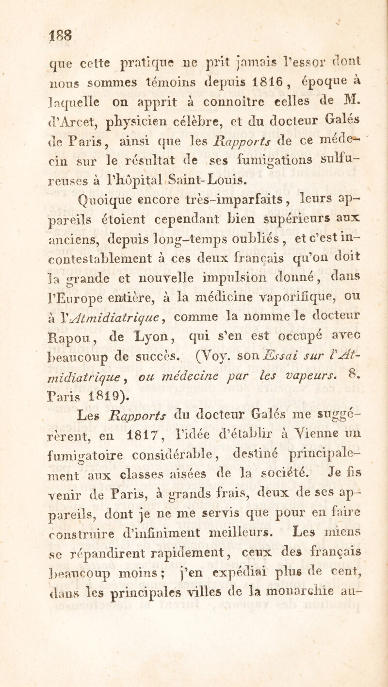 que cette pratique ne prit Jamais Tessor dont nous sommes témoins depuis 1816 , époque a laquelle on apprit à connoîtrc celles de M. (l’Arcet, pliysicien célèbre, et du docteur Gales de Paris, ainsi que les Rapports de ce méde^ ciii sur le résultat de ses fumigations sulfu- reuses à Pliôpital Saint-Louis. Quoique encore très-imparfaits, leurs ap- pareils étoient cependant bien supérieurs aux anciens, depuis long-temps oubliés , et c’est in- contestablement à ces deux français qu’on doit la iri’ande et nouvelle impulsion donné, dans O ■■■ l’Europe entière, à la médicine vaporifîque, ou a \<Jtmidiatriqa€ y conmre la nomme le docteur Rapou, de Lyon, qui s’en est occupé avec l)eaucoup de succès. (Voy. soTiKssai sur rAu midiatrique y ou médecine par les vapeurs* 8. Paris 1819). Les Rapports du docteur Gales me suggé- rèrent, en 1817, Pklée d’établir à Yienne un fumigatoire considérable, destiné principale- ment aux classes aisées de la société. Je fis venir de Paris, à grands Irais, deux de ses ap- pareils, dont Je ne me servis que pour en faire construire d’inûniment meilleurs. Les miens se répandirent rapidement, ceux des français beaucoup moins ; j’en expédiai plus de cent, dans les principales villes de la moiiarciiie au-
