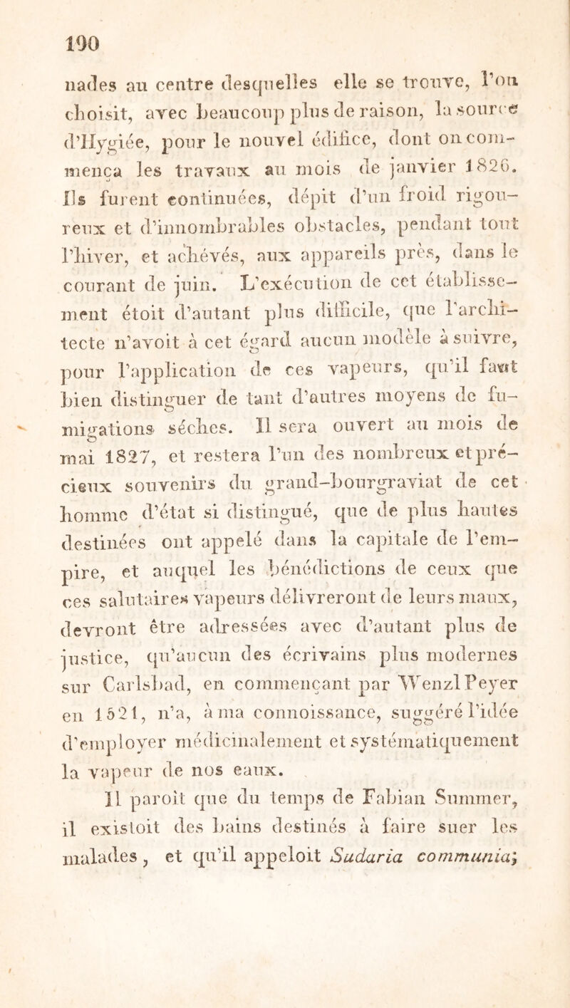 100 nades au centre desquelles elle se troiiYe, Tou choisit, arec beaucoup plus de raison, la source d’IIygiée, pour le nouvel edilice, dont on coin- menca les travaux au mois de janvier 182G. Ils furent continuées, dépit d’un froid rigou- reux et d’innombrables obstacles, pendant tout l’iiiver, et acliévés, aux appareils près, dans le courant de juin. L’exécution de cet elablissc- ment et oit d’autant plus dillicile, (pie rarclii- tecte n’avoit à cet égard aucun modèle à suivre, pour l’application de ces vapeurs, qu’il favit bien distiiumer de tant d’autres moyens de fu- O migations séclies. 11 sera ouvert au mois de mai 1827, et restera l’un des nombreux et pré- cieux souvenirs du grand-bourgi'aviat de cet • liommc d’état si distingué, que de plus hautes destinées ont appelé dans la capitale de l’em- pire, et auquel les bénédictions de ceux que ces salutaires vapeurs délivreront de leurs maux, devront être adressées avec d’autant plus de justice, qu’aTicun des écrivains plus modernes sur Carlsbad, en commençant par WenzlPeyer en lô21, n’a, à ma connoissance, suggéré l’idée d’employer médicinalemeiit et systématiquement la vapeur de nos eaux. 11 paroit (jue du temps de Falnan Summer, il exisloit des bains destinés à faire suer les malades, et qn’il appeloit Sudaria communia^