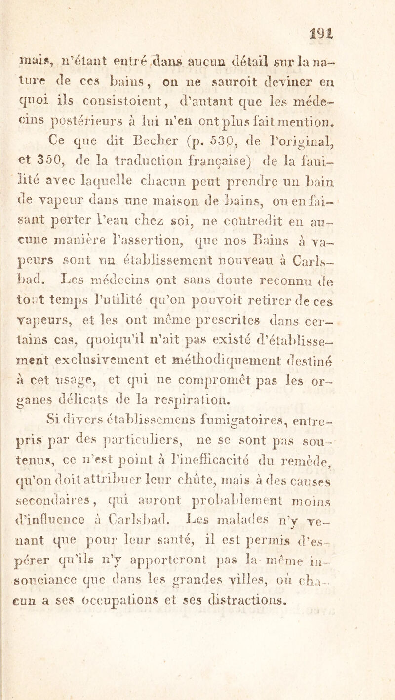 mai?, n’élaiiî eotré/tlaiis aiicnn détail siirlaïia-' turf de ces bains, on ne sanroit cleyiner eu quoi ils coiisistoient, d’autant que les méde- cins postérieurs à lui n’en ont pins fait mention. Ce que dit Beclier (p. 53p, de l’original, et 350, de la traduction française) de la fani- lité ayec laquelle ciiacnn peut prendre un bain de Tapeur dans mie maison de bains, on en fai—' sant porter l’eaii chez soi, ne contredit en au- cune manière l’assertion, que nos Bains à va- peurs sont un établissement iioiiyeau à Carls- Jjad, Les médecins ont sans doute reconnu de tout temps Tulilité qu’on pouvoit retirer de ces Tapeurs, et les ont meme prescrites dans cer- tains cas, quoiqu’il n’ait pas existé d’établisse- ment exclnsivement et méthodiquement destiné à cet usage, et qui ne compromet pas les or- ganes délicats de la respiration. Si diyers établissemens fumigatoires, entre- pris par des particuliers, ne se sont pas sou- tenus, ce n’est point à l’inefiicacité du remède, qu’on doit attribuer leur chute, mais à des causes secondaires, (pii auront probalilernent moins d’influence à Carlsbad. Les malades n’y ve- nant qne pour leur santé, il est permis d’es- pérer qu’ils n’y apporteront pas la meme in- souciance que dans les grandes villes, où cha- cun a ses (occupations et ses distractions.
