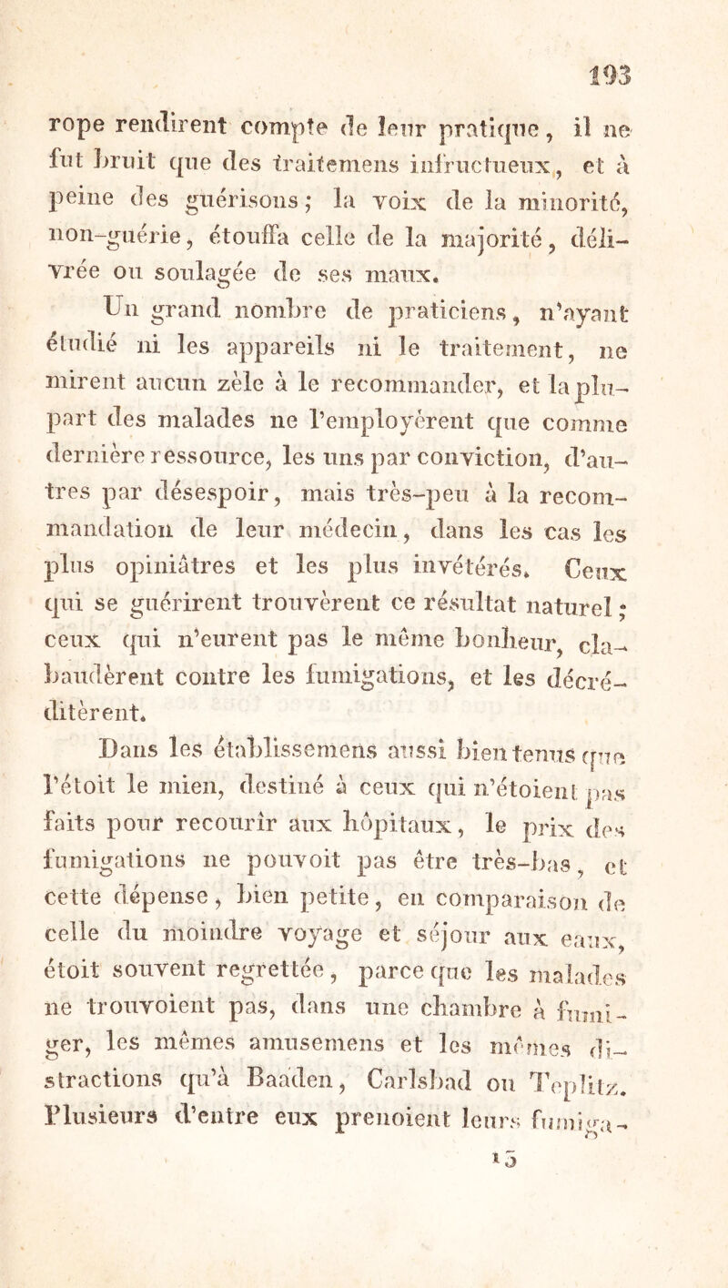 fut ]>riiit qne des traitemens infriictiieiix, et à peine des gnérisoiis ,* la yoix de la minorité, non-guériej étouffa celle de la majorité, déli- Trée ou soulagée de ses maux. Un grand nombre de praticiens, n’ayant étudié ni les appareils ni le traitement, ne mirent aucun zèle à le recommander, et la plu- part des malades ne remployèrent que comme dernière ressource, les uns par coiiyictioii, d’au- tres par désespoir, mais très-peu a la recom- mandation de leur médecin, dans les cas les plus opiniâtres et les plus inyétérés. Ceux qui se guérirent trouyèrent ce résultat naturel ; ceux qui n’eurent pas le meme bonlieur cîa-* bandèrent contre les fumigations, et les décré- ditèrent. Dans les établissemens aussi bien tenus ([ne l’étoit le mien, destiné à ceux qui n’étoient pas faits pour recourir aux hôpitaux, le prix des fumigations ne pouyoit pas être très-bas, ei; cette dépense, bien petite, eu comparaison de celle du moindre yoyage et séjour aux eaux, étoit souyent regrettée , parce que les malades ne trouyoient pas, dans une chambre à fumi- ger, les mêmes amusemens et les mêfues di- stractions qu’à Baaden, Carlsbad ou l'eplitz. riusieurs d’entre eux preuoient leurs fumiga-