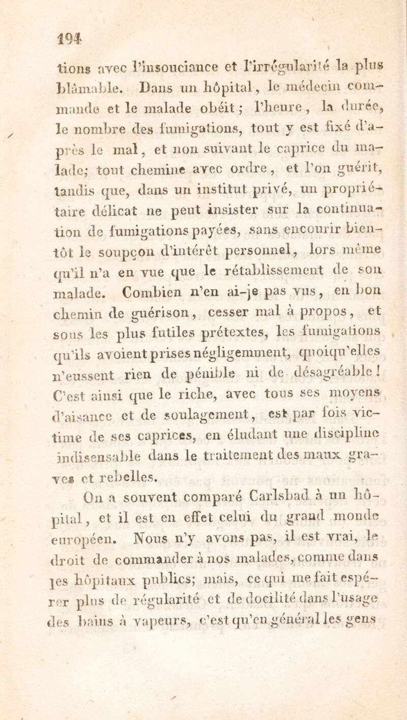 lions tiyec l’hisonciaiice et rirrégnlaiifé la plus Llâmable. Dans nn hôpital, le îiiédeciii coni- inande et le malade obéit ,* l’heure , la durée, le nombre des luniigations, tout y est fixe d’a- près le mal, et non sniYant le ca])rice du ma- lade; tout chemine arec ordre, et l’on guérit, laiidis que, dans un institut privé, un proprié- taire délicat ne peut insister sur la continua- tion de fumigations payées, sans encourir bien- tôt le soupçon d’intérêt personnel, lors même qu’il ii’a en vue que le rétablissement de sou malade. Combien n’en ai-je pas vus, en l)on chemin de guérison, cesser mal à propos, et sous les plus futiles prétextes, les liimigaüoiis qu’ils avoient prises négligemment, quoiqu’elles n’eussent rien de péniJjle ni de désagréable ! C’est ainsi que le riche, avec tous ses moyens d’aisance et de soulagement, est par lois vic- time de ses caprices, en éludant une discipline indisensable dans le traitement des maux gra- Te« et rebelles. On a souvent comparé CarLsbad à un hô- pital , et il est en effet celui du grand monde européen. Nous n’y avons pas, il est vrai, le droit de commander à nos malades, comme dans ]es hêjpitaux publics; mais, ce qui me fait espé- rer plus de régularité et de docilité dans l’nsage des bains à vapeurs, c’est qu’eu général les gens