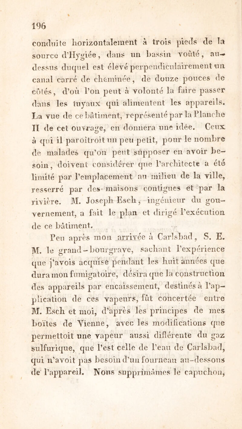 1% % condiiHc îiorizontaleineiit k trois pieds de la source d’IIygiée, dans un bassin Yoùté, aiw dessus ducjuel est élere perpendiculairement un canal carré de cKeminée, de douze pouces de côtés, d’oii l’on peut à volonté la faire passer dans les tuyaux qui alimentent les appareils. La vue de celjâtiment, représenté par la Flanelle II de cet ouvrage, en donnera une idée. Ceux à ([ni il paroitroit un peu petit, pour le nombre de malades cju’on peut supposer en avoir be- soin , doivent considérer (]ue FarcKitecte a été limité par l’emplacement au milieu de la ville, resserré par des* maisons contiguës et par la rivière. M. Joseph Escli, ingénieur du gou- vernement, a fait le plan et dirigé l’exécutioîi de ce bâtiment. Feu après mon arrivée â Carlsbad, S. E. M. 1e i^rand-lmurgrave, sacliant l’expérience que i’avois ac(|nise pendant les Iiuii: années c[ue dura mon fumigatoire, désira ([ue la construction des appareils par encaissement, destinés à l’ap- plication de ces vapeurs, fut concertée entre M. Escli et moi, d’après les principes de mes boîtes de Vienne, avec les modifications (pie permettoit une vapeur aussi diflérente du gaz sulfuri([ue, que l’est celle de l’eau de Carlsbad, qui n’avoit pas besoin cFun fourneau au-dessous de' l’appareil. Nous supprimâmes le capuchon,